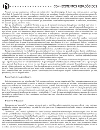 Didatismo e Conhecimento 5
CONHECIMENTOS PEDAGÓGICOS
Nos dois casos que imaginamos, o professor universitário estava expondo a um grupo de alunos certo conteúdo, a saber, a teoria de
relatividade de Einstein. Este conteúdo os alunos, por hipótese, não aprenderam. Que eles tenham aprendido outras coisas, as quais ele,
claramente, por hipótese, não estava interessado em transmitir-lhes, parece irrelevante à questão: pode haver ensino sem que haja apren-
dizagem? Por isso, vamos deixar de lado o “segundo grupo” dos que afirmam que não há ensino sem aprendizagem e discutir a posição
do “primeiro grupo”, ou seja, daqueles que afirmam que, visto não ter havido aprendizagem (da teoria da relatividade, naturalmente)
nos casos em questão, não houve ensino.
Será que esta afirmação é verdadeira? Acredita-se que não. É importante notar que a afirmação cuja veracidade aqui vai ser co-
locada em dúvida é uma afirmação composta, que diz (pelo menos) duas coisas: em primeiro lugar, afirma que não houve ensino; em
segundo lugar, afirma que não houve ensino porque não houve aprendizagem. Afirmar simplesmente “não houve ensino” é constatar
algo; afirmar, porém, “não houve ensino porque não houve aprendizagem” é, além de constatar algo, oferecer uma explicação: é in-
dicar a razão (ou a causa) em virtude da qual não houve ensino. A afirmação cuja veracidade questiona-se é a composta, que inclui a
explicação da constatação. Isto pode parecer meio complicado, mas no fundo é simples, como veremos a seguir.
Se for verdade que não há ensino sem aprendizagem, então não existe uma distinção entre ensino bem sucedido e ensino mal
sucedido. Todo ensino é, por definição, bem sucedido, isto é, resulta, necessariamente, em aprendizagem. Dizer, portanto, que fulano
ensinou raiz quadrada a sicrano e sicrano aprendeu raiz quadrada é ser redundante, é incorrer em pleonasmo, é dizer a mesma coisa
duas vezes. Dizer, por outro lado, que fulano ensinou raiz quadrada a sicrano e sicrano não aprendeu raiz quadrada é incorrer em auto-
contradição, é afirmar e negar a mesma coisa, ao mesmo tempo, porque se fulano ensinou, então sicrano (necessariamente) aprendeu,
e se sicrano não aprendeu, então fulano (necessariamente) não ensinou. Ora, tudo isso nos parece absurdo.
Parece-nos perfeitamente possível afirmar que, embora fulano tivesse ensinado raiz quadrada a sicrano durante a tarde toda, si-
crano não aprendeu raiz quadrada. Em outras palavras, a distinção entre ensino bem sucedido (que resulta em aprendizagem) e ensino
mal sucedido (que não resulta em aprendizagem) parece inteiramente legitima. Ora, se esta distinção é legítima, então não é verdade
que não há ensino sem aprendizagem (ou que todo ensino resulta em aprendizagem).
Mas parece haver certo vínculo conceitual entre ensino e aprendizagem. Dificilmente diríamos que uma pessoa está ensinando
algo a alguém se esta pessoa não tem a menor intenção de que este alguém aprenda o que está sendo ensinado. Talvez o que o slogan
esteja querendo dizer é que se não houver, por parte de quem apresenta certo conteúdo, a intenção de que alguém aprenda aquilo
que ele está expondo, então não há ensino. Esta afirmação parece ser aceitável. Ela apresenta uma dificuldade, porém: a noção de
intenção. Como é que se determina que uma pessoa tenha, ou não tenha a intenção de que alguém aprenda o que ela está expondo?
Esta é uma dificuldade séria, porque esta questão é virtualmente equivalente à seguinte pergunta: Como é que se determina que uma
pessoa esteja, ou não esteja ensinando?
Educação, Ensino e Aprendizagem.
Pode haver ensino sem que haja educação? Pode haver aprendizagem sem que haja educação? Para respondermos a essas pergun-
tas é necessário que investiguemos o conceito de educação. Uma investigação exaustiva, que descreva e analise os vários conceitos
de educação existentes em nossa cultura, ou em outras culturas, distantes de nós no tempo ou no espaço, não é possível dentro do
escopo do presente trabalho. Os conceitos são tantos, e tão variados, que somente poderíamos discuti-los com algum proveito dentro
de um livro dedicado especialmente ao assunto. A alternativa que nos resta é a de propor uma caracterização do conceito de educação
que seja suficientemente ampla, que faça sentido e seja justificável. A partir dessa caracterização tentaremos responder às perguntas
formuladas no parágrafo anterior, bem como às suas correlatas: Pode haver educação sem que haja ensino? Pode haver educação sem
que haja aprendizagem?
O Conceito de Educação
Entendemos por “educação” o processo através do qual os indivíduos adquirem domínio e compreensão de certos conteúdos
considerados valiosos. Vamos esclarecer o sentido dos principais termos dessa proposta de definição, pois sem esse esclarecimento
a proposta fica muito vaga.
- Conteúdos: Como vimos na seção anterior, o termo “conteúdo” tem sentido bastante amplo, podendo designar coisas das mais
variadas. Quando falamos em conteúdos, no contexto educacional, temos em mente não só conteúdos estritamente intelectuais ou
cognitivos, mas todo e qualquer tipo de habilidade, cognitiva ou não, atitudes, etc. Note-se, porém, que na nossa proposta de definição
o termo “conteúdos” está qualificado (falamos em “certos conteúdos considerados valiosos”), fato que já é indicativo de certa restri-
ção no tocante aos conteúdos que podem ser objeto do processo educacional. Mas falaremos sobre isto mais adiante. Aqui é suficiente
indicar que quando falamos de conteúdos estamos nos referindo a coisas tão diferentes umas das outras, como geometria euclidiana,
teoria da relatividade, habilidade de extrair a raiz quadrada ou calcular a área do círculo, habilidade de amarrar os sapatos, de mexer
as orelhas sem mover outros músculos da face, atitude positiva para com a vida, a morte, para com os outros, etc.
 