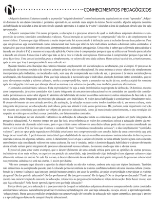 Didatismo e Conhecimento 6
CONHECIMENTOS PEDAGÓGICOS
- Adquirir domínio: Estamos usando a expressão “adquirir domínio” como basicamente equivalente ao termo “aprender”. Adqui-
rir domínio de um dado conteúdo é, portanto, aprendê-lo, no sentido mais amplo do termo. Neste sentido, alguém adquiriu domínio
da habilidade de calcular a área de um círculo quando aprendeu e é capaz de (“sabe”) calcular a área de qualquer círculo que lhe seja
apresentado.
- Adquirir compreensão: Em nossa proposta, a educação é o processo através do qual os indivíduos adquirem domínio e com-
preensão de certos conteúdos considerados valiosos. Nossa intenção ao acrescentar “e compreensão” não foi a de simplesmente dar
maior ênfase. Cremos que algo diferente e muito importante foi acrescentado à definição com a inclusão dessas duas palavras. Para
que um processo seja caracterizado como educacional não basta que através dele indivíduos venham a dominar certos conteúdos: é
necessário que esse domínio envolva uma compreensão dos conteúdos em questão. Uma coisa é saber que a fórmula para calcular a
área de um círculo é P r2 e mesmo ser capaz de aplicá-la. Outra coisa é compreender porque é que se utiliza essa fórmula para calcular
a área de um círculo. Uma coisa é saber que não se deve tirar a vida de outra pessoa. Outra coisa é compreender porque é que não se
deve fazer isso. Uma coisa é assimilar, pura e simplesmente, os valores de uma dada cultura. Outra coisa é aceitá-los, criteriosamente,
após exame que leve à compreensão de sua razão de ser.
Quando falamos em educação não estamos falando simplesmente em socialização ou aculturação, por exemplo. O processo de
assimilação de normas sociais e de valores culturais pode ou não ser educacional. Se essas normas e esses valores são simplesmente
incorporados pelo indivíduo, ou inculcados nele, sem que ele compreenda sua razão de ser, o processo é de mera socialização ou
aculturação, não havendo educação. Para que haja educação é necessário que o indivíduo, além de dominar certos conteúdos, que no
caso são normas sociais e valores culturais, venha a compreendê-los, venha a entender sua razão de ser, venha a aceitá-los somente
após investigação criteriosa que abranja não só as normas e os valores em questão, mas também possíveis alternativas.
- Conteúdos considerados valiosos: Esta expressão talvez seja a mais problemática na proposta de definição. O domínio, mesmo
com compreensão, de certos conteúdos não é parte integrante de um processo educacional se os conteúdos em questão são conside-
rados perniciosos ou sem valor algum. O domínio da habilidade de mexer as orelhas sem mover outros músculos da face não é, em
nossa cultura, parte integrante do processo de educação dos indivíduos. O valor dessa habilidade é considerado virtualmente nulo.
O desenvolvimento de uma atitude positiva, de aceitação, de relações sexuais entre irmãos também não é, em nossa cultura, parte
integrante do processo de educação dos indivíduos, pois essa atitude é vista como perniciosa. Há, portanto, uma importante restrição
no tocante aos conteúdos que podem ser objeto do processo educacional, como já mencionado anteriormente, e essa restrição diz
respeito ao valor que se atribui a esses conteúdos, em determinados contextos.
Essa introdução de um elemento valorativo na definição de educação limita os conteúdos que podem ser parte integrante do
processo educacional. Ao mesmo tempo em que faz isso, essa referência ao valor dos conteúdos coloca a educação dentro da pro-
blemática maior do chamado relativismo, pois o que é tido como valioso em uma dada cultura pode não ser assim considerado em
outra, e vice-versa. Foi por isso que tivemos o cuidado de dizer “conteúdos considerados valiosos”, e não simplesmente “conteúdos
valiosos”, pois ao optar pela segunda possibilidade estaríamos nos comprometendo com um dos lados de uma controvérsia que está
longe de ser resolvida. É perfeitamente concebível que a habilidade de mexer as orelhas sem mover outros músculos da face seja con-
siderada valiosa em algumas culturas, como é claramente possível que o desenvolvimento de uma atitude positiva para com o incesto
entre irmãos seja considerado valioso em outras culturas. Se isso é verdade, então o domínio daquela habilidade e o desenvolvimento
desta atitude seriam parte integrante do processo educacional nessas culturas, do mesmo modo que não o são na nossa.
É possível, para citar outro exemplo, que o desenvolvimento de uma atitude crítica para com as opiniões de outras pessoas,
incluindo-se aí os mais velhos, ou aqueles em posição de autoridade, seja considerado algo indesejável em algumas culturas e algo
altamente valioso em outras. Se este for o caso, o desenvolvimento dessa atitude não será parte integrante do processo educacional
nas primeiras culturas e o será nas outras. E assim por diante.
Não nos compete aqui discutir a questão da objetividade ou não dos valores, embora este seja um tópico fascinante. Também
não entraremos na complicada questão que é colocada pela coexistência de valores conflitantes dentro de uma mesma cultura (conce-
bendo-se o termo «cultura» aqui em um sentido bastante amplo), em caso de conflito, deverão ter prioridade e prevalecer os valores
de quem? Os dos pais do educando? Os dos professores? Os dos governantes? Os da igreja? Ou os do próprio educando? Tendo em
mente essa caracterização do conceito de educação, retomemos as perguntas formuladas no início desta seção: Pode haver ensino sem
que haja educação? Pode haver aprendizagem sem que haja educação?
Parece óbvio que, se a educação é o processo através do qual os indivíduos adquirem domínio e compreensão de certos conteúdos
considerados valiosos, naturalmente pode haver ensino e aprendizagem sem que haja educação, ou seja, ensino e aprendizagem não-
-educacionais. Basta que as condições estipuladas na caracterização do conceito de educação não sejam cumpridas, para que o ensino
e a aprendizagem deixem de cumprir função educacional.
 