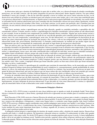 Didatismo e Conhecimento 7
CONHECIMENTOS PEDAGÓGICOS
Já observamos atrás que o domínio de habilidades às quais não se atribui valor, ou o desenvolvimento de atitudes consideradas
perniciosas, em um dado contexto, não são partes integrantes do processo educacional, dentro daquele contexto. Em uma cultura
semelhante à nossa, por exemplo, o fato de um indivíduo aprender a mexer as orelhas sem mover outros músculos da face, ou de
desenvolver uma atitude de aceitação ou tolerância para com relações sexuais entre irmãos, não é visto como uma contribuição para
o seu processo educacional. Consequentemente, se alguém ensina a outra pessoa aquela habilidade ou esta atitude, esse ensino estará
se realizando fora do contexto educacional, pois esses conteúdos não são considerados valiosos em nossa cultura. Igualmente, ensinar
a alguém a arte (ou técnica) de arrombar cofres fortes, ou de bater carteiras, ou de mentir com perfeição, não é contribuir para sua
educação, em um contexto cultural em que esses conteúdos não são considerados valiosos, como, queremos crer, seja aquele em que
vivemos.
Pode haver, portanto, ensino e aprendizagem sem que haja educação, quando os conteúdos ensinados e aprendidos não são
considerados valiosos. Contudo, mesmo o ensino e a aprendizagem de conteúdos considerados valiosos podem ser não educacionais
se, por exemplo, levam ao domínio sem compreensão (no sentido ilustrado) desses conteúdos. Alguém que aceita normas sociais e
valores culturais sem examinar e compreender sua razão de ser, sem dúvida aprendeu certo conteúdo (possivelmente até através do
ensino), mas o fez sem compreensão, a aprendizagem, neste caso, foi não educacional, e se a aprendizagem foi decorrência de um
ensino que estava interessado apenas na aceitação das normas e dos valores, e não na sua compreensão, o ensino também foi não
educacional (tendo sido, possivelmente, doutrinacional). O chamado condicionamento, na medida em que produz algum tipo de
comportamento que não é acompanhado de compreensão, não pode ter lugar dentro de um processo educacional.
Quer nos parecer, pois, que não resta a menor dúvida de que o ensino e a aprendizagem podem ser não educacionais, ou porque
os conteúdos ensinados e/ou aprendidos não são considerados valiosos ou porque levam ao domínio sem compreensão. É por isso que
se pode criticar o ensino que insiste na mera memorização ou a aprendizagem puramente mecânica, automática, não significativa. O
ensino e a aprendizagem, nesses casos, não estão contribuindo para a educação do indivíduo, mesmo que os conteúdos ensinados e
aprendidos sejam considerados valiosos, porque não estão levando o indivíduo a compreender esses conteúdos.
Da mesma maneira, parece-nos bastante impróprio falar em educação de animais, por exemplo, embora não reste dúvida de que
animais possam aprender, frequentemente em decorrência de atividades de ensino. Muitos animais são perfeitamente capazes de
dominar habilidades às vezes bastante complexas. É difícil imaginar, porém, que esse domínio seja acompanhado de compreensão
(no sentido visto). Não o sendo, é impróprio afirmar que foram educados: parece ser bem mais correto dizer que foram meramente
treinados, ou talvez, condicionados.
De igual maneira, o ensino e a aprendizagem de conteúdos que consistam de enunciados falsos, ou de enunciados que a melhor
evidência disponível indique terem pouca probabilidade de serem verdadeiros (e, consequentemente, grande probabilidade de serem
falsos), ou, talvez, de enunciados acerca dos quais a evidência, favorável ou contrária, seja inconclusiva, não devem ser parte inte-
grante do processo educacional, pois quer nos parecer que em nossa cultura não seja considerado valioso um conteúdo que consista
de enunciados falsos, ou contrários à melhor evidência disponível, ou acerca dos quais a evidência seja inconclusiva.
O ensino de conteúdos deste tipo parece bem mais próximo da doutrinação do que da educação. Devemos ressaltar, para evitar
mal-entendidos, que ensinar que um dado enunciado, ou conjunto de enunciados, é falso ou não evidenciado é afirmar algo verda-
deiro, se os enunciados em questão forem realmente falsos ou não evidenciados, e se constitui, portanto, em uma atividade que pode,
legitimamente, ser parte integrante do processo educacional. O que não pode ser visto como educacional é o ensino (e a aprendiza-
gem) de enunciados falsos ou não evidenciados como sendo verdadeiros ou evidenciados.
O Pensamento Pedagógico Moderno
Os séculos XVI e XVII tiveram a ascensão de uma classe poderosa que se opunha ao modo de produção feudal. Nesta época
iniciou o sistema de cooperação e, dessa forma, a produção deixou de se apresentar em atos isolados para se constituir num esforço
coletivo.
René Descartes (1596-1650) escreveu o famoso Discurso do método que mostrou os passos para o estudo e a pesquisa; criticou
o ensino humanista e propôs a matemática como modelo de ciência perfeita. O século XVI assistiu a uma grande revolução lingüís-
tica: exigia-se dos educadores o bilinguismo, o latim como língua culta e o vernáculo como língua popular. João Amos Comênio
(1592-1670) escreveu a Didática magna considerada como método pedagógico para ensinar com rapidez e sem fadiga. Ensinava as
“sombras das coisas”, isto é, o conhecimento das coisas. O pensamento pedagógico moderno caracterizava-se pelo realismo. John
Locke também foi outro nome importante desta época. A criança, segundo ele, ao nascer, era uma tábua rasa, um papel em branco
sobre o qual o professor podia escrever tudo.
A pedagogia realista pregava a superioridade do domínio do mundo exterior sobre o domínio do mundo interior. Desenvolveu
a paixão pela razão e o estudo da natureza. De humanista a educação tornou-se científica. O conhecimento só tinha valor quando
preparava para a vida e para a ação. No século XVII aparece a luta das camadas populares pelo acesso à escola. A classe trabalhadora
podia e devia ter um papel na mudança social. Também neste período, surgiram várias ordens religiosas católicas que se dedicavam
à educação popular. Muitas dessas escolas ofereciam ensino gratuito na forma de internato. Tratava-se de uma educação filantrópica
e assistencialista.
 