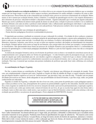 Didatismo e Conhecimento 70
CONHECIMENTOS PEDAGÓGICOS
Avaliação formativa ou avaliação mediadora: Ao avaliar efetiva-se um conjunto de procedimentos didáticos que se estendem
sempre por um longo tempo e se dão em vários espaços escolares, procedimentos de caráter múltiplo e complexo tal como se deli-
neia um processo. Dessa forma não se deve denominar por avaliação testes, provas ou exercícios (instrumentos de avaliação). Muito
menos se deve nomear por avaliação boletins, fichas e relatórios. A avaliação da aprendizagem envolve e diz respeito diretamente a
dois elementos do processo: educardor/avaliador e educando/avaliando. Alguém (educando) que é avaliado por alguém (educador).
Mesmo que ocorra o problema do número muito grande de alunos na sala de aula, a relação no processo avaliativo vai se estabelecer
de forma diferente com cada um deles o professor estará afetando vidas e influenciando aprendizagens individuais e cada aluno irá
estabelecer maiores ou menores vínculos intelectuais com cada professor. Todo processo avaliativo deve ter por intenção:
- Observar o aprendiz,
- Analisar e compreender suas estratégias de aprendizagem, e
- Tomar decisões pedagógicas favoráveis à continuidade do processo.
É importante que aconteça a mediação no momento em que o educando for avaliado. O avaliador de deve conhecer, compreen-
der, acolher os alunos em suas diferenças e estratégias próprias de aprendizagem para planejar e ajustar ações pedagógicas favorece-
doras a cada um e ao grupo como um todo. A avaliação deve ser contínua e evolutiva, não podendo ocorrer por etapas delimitadas.
Bimestres, trimestres, semestres, anos letivos, no que se refere aos registros escolares, não podem ser determinantes da sistemática
de avaliação. Portanto aplicar vários testes ao longo de um bimestre, mas corrigir todos eles ao final, por exemplo, é um procedimen-
to classificatório. Não apresentando dessa forma um processo de avaliação formativa cujo pressuposto básico é a continuidade do
processo de aprendizagem e a intervenção pedagógica desafiadora. Muda-se o jeito de fazer algumas coisas mas não as concepções
do professor.
A essência da concepção formativa está no envolvimento do professor com os alunos e na tomada de consciência acerca do seu
comprometimento com o progresso deles em Termos de aprendizagens - A visão formativa parte do pressuposto de que, sem orien-
tação de alguém que tenha maturidade para tal, sem desafios cognitivos adequados, é improvável que os alunos venham adquirir
da maneira mais significativa possível os conhecimentos necessários ao seu desenvolvimento, isto é, sem que ocorra o processo de
mediação. Para isso, é essencial que aconteça uma postura mediadora do professor que pode fazer toda a diferença em avaliação
formativa.
As contribuições de Piaget e Vygotsky
Por fim, a autora destaca as contribuições de Piaget e Vigotski, sem destacar suas diferenças de concepção de mundo. Nesse
caso, um complementando o disposto pelo outro. Segundo os estudos da linha de trabalho de Piaget, se sugere situações educativas
que privilegiem desafios cognitivos ao invés do “instrucionismo” que prevalece, hoje, nas salas de aula. O desafio está em propor
atividades provocativas aos alunos, desde adequadas às suas possibilidades de desenvolvimento, o que lhes exige, então, um grande
conhecimento aos educandos.
Segundo os estudos de Vygotsky, o educador não deve levar em conta, como ponto de partida para a ação pedagógica apenas o
que o aluno já conhece ou faz, mas, principalmente deve pensar nas potencialidades cognitivas dos educandos, fazendo outros desa-
fios e mais exigentes no sentido de envolvê-los em novas situações de modo a provocá-los permanentemente, à superação cognitiva.
Hoffman conclui com a ideia que norteia todo o desenvolvimento do seu livro, de que as escolas hoje agem de uma forma onde a
avaliação é para se obter uma nota e sendo assim, o que acontece é que no final do bimestre o aluno recebe uma sentença e não uma
avaliação que possibilite o seu processo de aprendizagem. (Texto adaptado de HOFFMANN, Jussara).
A FUNÇÃO SOCIAL DO ENSINO: OS
OBJETIVOS EDUCACIONAIS, OS
CONTEÚDOS DE APRENDIZAGEM;
Apesar das transformações sofridas no decorrer da história, a escola representa a Instituição que a humanidade elegeu para socia-
lizar o saber sistematizado. Isso denota afirmar que é o lugar onde, por princípio, é difundido o conhecimento que a sociedade estima
necessário transmitir às novas gerações. Nenhuma outra forma de aparelhamento foi capaz de substituí-la. “Da maneira como existe
entre nós, a educação surge na Grécia e vai para Roma, ao longo de muitos séculos da história de espartanos, atenienses e romanos.
Deles deriva todo o nosso sistema de ensino e, sobre a educação que havia em Atenas, até mesmo as sociedades capitalistas mais
tecnologicamente avançadas têm feito poucas inovações” (Brandão, 2005).
 