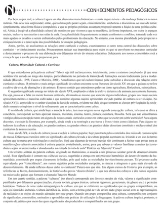 Didatismo e Conhecimento 73
CONHECIMENTOS PEDAGÓGICOS
Por bem ou por mal, a cultura é agora um dos elementos mais dinâmicos – e mais imprevisíveis – da mudança histórica no novo
milênio. Não deve nos surpreender, então, que as lutas pelo poder sejam, crescentemente, simbólicas e discursivas, ao invés de tomar,
simplesmente, uma forma física e compulsiva, e que as próprias políticas assumam progressivamente a feição de uma política cultu-
ral. Ainda, é inegável a pluralidade cultural do mundo em que vivemos e que se manifesta, de forma impetuosa, em todos os espaços
sociais, inclusive nas escolas e nas salas de aula. Essa pluralidade frequentemente acarreta confrontos e conflitos, tornando cada vez
mais agudos os desafios a serem enfrentados pelos profissionais da educação. No entanto, essa mesma pluralidade pode propiciar o
enriquecimento e a renovação das possibilidades de atuação pedagógica.
Antes, porém, de analisarmos as relações entre currículo e cultura, examinaremos o outro tema central das discussões sobre
currículo – o conhecimento escolar. Procuraremos realçar sua importância para todos os que se envolvem no processo curricular
e destacaremos o processo de sua elaboração em diferentes níveis do sistema educativo. Subjacente aos nossos comentários está a
crença de que a escola precisa preparar-se para
Cultura, Diversidade Cultural e Currículo
O que entendemos pela palavra cultura? Talvez seja útil esclarecermos, inicialmente, como a estamos concebendo, já que seus
sentidos têm variado ao longo dos tempos, particularmente no período da transição de formações sociais tradicionais para a moder-
nidade (Bocock, 1995; Canen e Moreira, 2001). Acreditamos que tal esclarecimento pode subsidiar a discussão das relações entre
currículo e cultura. O primeiro e mais antigo significado de cultura encontra-se na literatura do século XV, em que a palavra se refere
a cultivo da terra, de plantações e de animais. É nesse sentido que entendemos palavras como agricultura, floricultura, suinocultura.
O segundo significado emerge no início do século XVI, ampliando a ideia de cultivo da terra e de animais para a mente humana.
Ou seja, passa-se a falar em mente humana cultivada, afirmando-se mesmo que somente alguns indivíduos, grupos ou classes sociais
apresentam mentes e maneiras cultivadas e que somente algumas nações apresentam elevado padrão de cultura ou civilização. No
século XVIII, consolida-se o caráter classista da ideia de cultura, evidente na ideia de que somente as classes privilegiadas da socie-
dade europeia atingiriam o nível de refinamento que as caracterizaria como cultas.
O sentido de cultura, que ainda hoje a associa às artes, tem suas origens nessa segunda concepção: cultura, tal como as elites a
concebem, corresponde ao bem apreciar música, literatura, cinema, teatro, pintura, escultura, filosofia. Será que não encontramos
vestígios dessa concepção tanto em alguns de nossos atuais currículos como em textos que se escrevem sobre currículo? Para alguns
docentes, o estudo da literatura, por exemplo, ainda tende a se restringir a escritores e livros vistos como clássicos. Para alguns es-
tudiosos da cultura e da educação, os grandes autores, as grandes obras e as grandes ideias deveriam constituir o núcleo central dos
currículos de nossas escolas.
Já no século XX, a noção de cultura passa a incluir a cultura popular, hoje penetrada pelos conteúdos dos meios de comunicação
de massa. Diferenças e tensões entre os significados de cultura elevada e de cultura popular acentuam-se, levando a um uso do termo
cultura que se marca por valorizações e avaliações. Será que algumas de nossas escolas não continuam a fechar suas portas para as
manifestações culturais associadas à cultura popular, contribuindo, assim, para que saberes e valores familiares a muitos (as) estu-
dantes sejam desvalorizados e abandonados na entrada da sala de aula? Poderia ser diferente? Como?
Um terceiro sentido da palavra cultura, originado no Iluminismo, a associa a um processo secular geral de desenvolvimento
social. Esse significado é comum nas ciências sociais, sugerindo a crença em um processo harmônico de desenvolvimento da hu-
manidade, constituído por etapas claramente definidas, pelo qual todas as sociedades inevitavelmente passam. Tal processo acaba
equivalendo, por “coincidência”, aos rumos seguidos pelas sociedades europeias, as únicas a atingirem o grau mais elevado de
desenvolvimento. Há ainda reflexos dessa visão no currículo? Parece-nos que sim. Em alguns cursos de História, por exemplo, as
referências se fazem, dominantemente, às histórias dos povos “desenvolvidos”, o que nos aliena dos esforços e dos rumos seguidos
na maioria dos países que formam o chamado Terceiro Mundo
Em um quarto sentido, a palavra “culturas” (no plural) corresponde aos diversos modos de vida, valores e significados com-
partilhados por diferentes grupos (nações, classes sociais, grupos étnicos, culturas regionais, geracionais, de gênero etc.) e períodos
históricos. Trata-se de uma visão antropológica de cultura, em que se enfatizam os significados que os grupos compartilham, ou
seja, os conteúdos culturais. Cultura identifica-se, assim, com a forma geral de vida de um dado grupo social, com as representações
da realidade e as visões de mundo adotadas por esse grupo. Quando um grupo compartilha uma cultura, compartilha um conjunto
de significados, construídos, ensinados e aprendidos nas práticas de utilização da linguagem. A palavra cultura implica, portanto, o
conjunto de práticas por meio das quais significados são produzidos e compartilhados em um grupo.
 