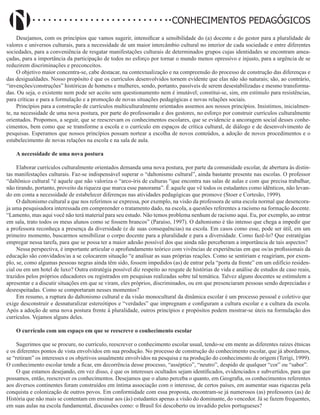 Didatismo e Conhecimento 75
CONHECIMENTOS PEDAGÓGICOS
Desejamos, com os princípios que vamos sugerir, intensificar a sensibilidade do (a) docente e do gestor para a pluralidade de
valores e universos culturais, para a necessidade de um maior intercâmbio cultural no interior de cada sociedade e entre diferentes
sociedades, para a conveniência de resgatar manifestações culturais de determinados grupos cujas identidades se encontram amea-
çadas, para a importância da participação de todos no esforço por tornar o mundo menos opressivo e injusto, para a urgência de se
reduzirem discriminações e preconceitos.
O objetivo maior concentra-se, cabe destacar, na contextualização e na compreensão do processo de construção das diferenças e
das desigualdades. Nosso propósito é que os currículos desenvolvidos tornem evidente que elas não são naturais; são, ao contrário,
“invenções/construções” históricas de homens e mulheres, sendo, portanto, passíveis de serem desestabilizadas e mesmo transforma-
das. Ou seja, o existente nem pode ser aceito sem questionamento nem é imutável; constitui-se, sim, em estímulo para resistências,
para críticas e para a formulação e a promoção de novas situações pedagógicas e novas relações sociais.
Princípios para a construção de currículos multiculturalmente orientados assemos aos nossos princípios. Insistimos, inicialmen-
te, na necessidade de uma nova postura, por parte do professorado e dos gestores, no esforço por construir currículos culturalmente
orientados. Propomos, a seguir, que se reescrevam os conhecimentos escolares, que se evidencie a ancoragem social desses conhe-
cimentos, bem como que se transforme a escola e o currículo em espaços de crítica cultural, de diálogo e de desenvolvimento de
pesquisas. Esperamos que nossos princípios possam nortear a escolha de novos conteúdos, a adoção de novos procedimentos e o
estabelecimento de novas relações na escola e na sala de aula.
A necessidade de uma nova postura
Elaborar currículos culturalmente orientados demanda uma nova postura, por parte da comunidade escolar, de abertura às distin-
tas manifestações culturais. Faz-se indispensável superar o “daltonismo cultural”, ainda bastante presente nas escolas. O professor
“daltônico cultural “é aquele que não valoriza o “arco-íris de culturas “que encontra nas salas de aulas e com que precisa trabalhar,
não tirando, portanto, proveito da riqueza que marca esse panorama”. É aquele que vê todos os estudantes como idênticos, não levan-
do em conta a necessidade de estabelecer diferenças nas atividades pedagógicas que promove (Stoer e Cortesão, 1999).
O daltonismo cultural a que nos referimos se expressa, por exemplo, na visão da professora de uma escola normal que desencora-
ja uma pesquisadora interessada em compreender o tratamento dado, na escola, a questões referentes a racismo na formação docente.
“Lamento, mas aqui você não terá material para seu estudo. Não temos problema nenhum de racismo aqui. Eu, por exemplo, ao entrar
em sala, trato todos os meus alunos como se fossem brancos” (Paraíso, 1997). O daltonismo é tão intenso que chega a impedir que
a professora reconheça a presença da diversidade (e de suas consequências) na escola. Em casos como esse, pode ser útil, em um
primeiro momento, buscarmos sensibilizar o corpo docente para a pluralidade e para a diversidade. Como fazê-lo? Que estratégias
empregar nessa tarefa, para que se possa ter a maior adesão possível dos que ainda não perceberam a importância de tais aspectos?
Nessa perspectiva, é importante articular o aprofundamento teórico com vivências de experiências em que os/as profissionais da
educação são convidados/as a se colocarem situação “e analisar as suas próprias reações. Como se sentiriam e reagiriam, por exem-
plo, se, como algumas pessoas negras ainda têm sido, fossem impedidos (as) de entrar pela “porta da frente” em um edifício residen-
cial ou em um hotel de luxo? Outra estratégia possível diz respeito ao resgate de histórias de vida e análise de estudos de caso reais,
trazidos pelos próprios educadores ou registrados em pesquisas realizadas sobre tal temática. Talvez alguns docentes se estimulem a
apresentar e a discutir situações em que se viram, eles próprios, discriminados, ou em que presenciaram pessoas sendo depreciadas e
desrespeitadas. Como se comportaram nesses momentos?
Em resumo, a ruptura do daltonismo cultural e da visão monocultural da dinâmica escolar é um processo pessoal e coletivo que
exige desconstruir e desnaturalizar estereótipos e “verdades” que impregnam e configuram a cultura escolar e a cultura da escola.
Após a adoção de uma nova postura frente à pluralidade, outros princípios e propósitos podem mostrar-se úteis na formulação dos
currículos. Vejamos alguns deles.
O currículo com um espaço em que se reescreve o conhecimento escolar
Sugerimos que se procure, no currículo, reescrever o conhecimento escolar usual, tendo-se em mente as diferentes raízes étnicas
e os diferentes pontos de vista envolvidos em sua produção. No processo de construção do conhecimento escolar, que já abordamos,
se “retiram” os interesses e os objetivos usualmente envolvidos na pesquisa e na produção do conhecimento de origem (Terigi, 1999).
O conhecimento escolar tende a ficar, em decorrência desse processo, “asséptico”, “neutro”, despido de qualquer “cor” ou “sabor”.
O que estamos desejando, em vez disso, é que os interesses ocultados sejam identificados, evidenciados e subvertidos, para que
possamos, então, reescrever os conhecimentos. Desejamos que o aluno perceba o quanto, em Geografia, os conhecimentos referentes
aos diversos continentes foram construídos em íntima associação com o interesse, de certos países, em aumentar suas riquezas pela
conquista e colonização de outros povos. Em conformidade com essa proposta, encontram-se já numerosos (as) professores (as) de
História que não mais se contentam em ensinar aos (às) estudantes apenas a visão do dominante, do vencedor. Já se fazem frequentes,
em suas aulas na escola fundamental, discussões como: o Brasil foi descoberto ou invadido pelos portugueses?
 