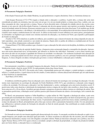 Didatismo e Conhecimento 8
CONHECIMENTOS PEDAGÓGICOS
O Pensamento Pedagógico Iluminista
A Revolução Francesa pôs fim a Idade Moderna, na qual predominou o regime absolutista. Entre os iluministas destaca-se:
- Jean-Jacques Rousseau (1712-1778) resgata a relação entre a educação e a política. A partir dele, a criança não seria mais
considerada um adulto em miniatura, mas sim como um ser que vive em seu mundo próprio; a criança nasce boa, o adulto, com sua
falsa concepção da vida, é que perverte a criança. Nunca se havia discutido tanto a formação do cidadão através das escolas como
durante os seis anos de vida da Revolução Francesa. A educação não deveria apenas instruir, nem reprimir ou modelar. Baseado na
teoria da bondade natural do homem, Rousseau sustentava que só os instintos naturais deveriam direcionar. É ele também que divide
a educação em três momentos: o da infância, o da adolescência e o da maturidade. Só na adolescência deveria haver desenvolvimento
científico mais amplo e estabelecimento da vida social. As idéias revolucionário tiveram influência em outros países, principalmente
na Alemanha e na Inglaterra que criaram seus sistemas nacionais de educação, e na América do Norte, que expandiu a participação
do Estado na educação.
- Froebel (1782-1852) idealizou os jardins de infância, pois acreditava que o desenvolvimento da criança dependia de uma ati-
tude espontânea, uma atitude construtiva e um estudo da natureza. Depois dele os jardins de infância se multiplicaram até fora da
Europa e suas idéias ultrapassaram a educação infantil.
- Emanuel Kant (1724-1804) acreditava que o homem é o que a educação faz dele através da disciplina, da didática, da formação
e da cultura.
Depois de tantos séculos de sujeição feudal à Igreja, a burguesia estava arrancando daquela o monopólio da educação. Apresen-
tava uma teoria educacional nova, revolucionária, que afirmava os direitos dos indivíduos. Entretanto, a nova classe mostrou que
não estava de todo em seu projeto a igualdade dos homens na sociedade e na educação. Uns acabaram recebendo mais educação do
que outros. A educação popular deveria fazer com que os pobres aceitassem a pobreza, esse era o princípio fundamental da educação
burguesa. À classe dirigente era dada a instrução para governar e à classe trabalhadora a educação para o trabalho.
O Pensamento Pedagógico Positivista
Este pensamento consolidou a concepção burguesa da educação. Dentro do iluminismo, o movimento popular e o socialista se
fortaleceram desde o final do século XVIII. Os representantes destas duas forças foram:
- Augusto Comte (1798-1857). De acordo com Comte, a humanidade passou por três estágios: o estado teológico, o estado me-
tafísico e o estado positivo. A partir dessa lei dos três estados, Comte deduziu o sistema educacional afirmando que em cada homem
as fases históricas se reproduziriam.
- Karl Marx (1818-1883).
A tendência cientificista ganhou força na educação com o desenvolvimento da sociologia e da sociologia da educação. Um dos
nomes mais importantes na sociologia da educação foi Émile Durkheim (1858-1917), que considerava a educação como imagem
e reflexo da sociedade. Ele dizia que a educação é um fato fundamental e, assim, a pedagogia seria uma teoria da prática social. O
positivismo tinha como doutrina a substituição da manipulação mística e mágica do real pela visão científica e, dessa forma, estabe-
leceu uma nova fé, a fé na ciência. Acreditou que para alcançar o progresso era preciso ordem e tornou-se a ideologia da ordem. Para
os pensadores positivistas, a libertação social e política passava pelo desenvolvimento da ciência e da tecnologia, sob o controle das
elites.
No Brasil, este pensamento inspirou a Velha República e o golpe militar de 1964. Segundo a ideologia da ordem, o país seria
governado pela racionalidade dos cientistas: os tecnocratas. A tecnocracia é um exemplo prático do ideal social positivista, que estava
preocupado apenas com a manutenção dos fatos sociais. O pensamento pedagógico positivista trouxe muitas contribuições para o
avanço da educação no Brasil, principalmente pela crítica que exerceu sobre o pensamento humanista cristão. Foi este pensamento
que influenciou o primeiro projeto de formação do educador no final do século passado. Sua contribuição ao estudo científico da
educação é inegável.
O Pensamento Pedagógico Socialista
Foi formado no meio do movimento popular pela democratização do ensino. A concepção socialista da educação se opõe à con-
cepção burguesa, pois propõe uma educação igual para todos. As ideias socialistas na educação não são recentes, pois não atendem
aos interesses dominantes e muitas vezes são relegadas a um plano inferior. Platão já relacionava educação com a política, mas foi o
inglês Thomas Morus (1478-1535) quem criticou a sociedade e propôs a abolição da propriedade, a redução da jornada de trabalho
para seis horas diárias, a educação laica e a coeducação.
 