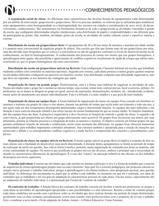 Didatismo e Conhecimento 81
CONHECIMENTOS PEDAGÓGICOS
A organização social da classe: As diferenças mais características das diversas formas de agrupamentos estão determinadas
por seu âmbito de intervenção: grupo/escola e grupo/classe. Deve-se precisar, também, os critérios que se utilizaram para estabelecer
estes agrupamentos como homogeneidade ou a heterogeneidade dos mesmos em relação a considerações de sexo, nível, de desen-
volvimento, conhecimentos. São instrumentos ou ferramentas formativas de todo o grupo/escola as atividades vinculadas à gestão
da escola, que configuram determinadas relações interpessoais, uma distribuição de papéis e responsabilidades e um diferente grau
de participação na gestão. São, também, atividades gerais da escola, as atividades de caráter cultural, social e esportivo, interna e
externa.
Distribuição da escola em grupos/classes fixos: O agrupamento de 20 a 40 (ou mais) de meninos e meninas em idade similar
é a maneira mais convencional de organizar grupos de alunos. Nas escolas que têm que formar mais de um grupo/classe por série,
uma das dúvidas mais frequentes que se coloca é a conveniência ou não de agrupá-los conforme os níveis de desenvolvimento ou de
conhecimento, ou fazê-Io heterogeneamente. O conhecimento dos processos de ensino nos mostra que nos grupos homogêneos, a
aprendizagem entre iguais, não possibilita o aparecimento de conflitos cognitivos, recebimento de ajuda de colegas que sabem mais,
concluindo-se, que os grupos heterogêneos são mais convenientes.
Distribuição da escola em grupos/classe móveis ou flexíveis: Esta configuração é bastante habitual em escolas que trabalham
mediante créditos com conteúdos ou materiais opcionais. Segundo este sistema, cada aluno pertence a tantos grupos quantas matérias
ou atividades diferentes configurem seu percurso ou itinerário escolar. Esta distribuição comporta uma dificuldade organizativa, mas
que deve ser superada, se nos detemos nas vantagens que supõe.
Organização da classe em grande grupo: Historicamente, esta é a forma mais habitual de organizar as atividades de aula.
Nestas atividades todo o grupo faz o mesmo ao mesmo tempo, seja escutar, tomar nota, realizar provas, fazer exercícios, debates. Os
professores ou os alunos se dirigem ao grupo em geral, através de exposições, demonstrações, modelos, etc., introduzindo, evidente-
mente ações de atendimento aos alunos individualmente. Esta é a fórmula; é a mais simples e a que goza de mais tradição.
Organização da classe em equipes fixas: A forma habitual de organização da classe em equipes fixas consiste em distribuir os
meninos e meninas em grupos de cinco a oito alunos, durante um período de tempo que oscila entre um trimestre e todo um ano, e
nos quais cada um dos componentes desempenha determinados cargos e determinada funções. As equipes são mais reduzidas e sua
duração é mais curta na educação infantil e nas séries iniciais do ensino fundamental do que no ensino médio. As funções fundamen-
tais das equipes fixas são duas. A primeira é organizativa e deve favorecer as funções de controle e gestão da classe. A segunda é de
convivência, já que proporciona aos alunos um grupo afetivamente mais acessível. Os grupos fixos favorecem aos alunos, por suas
dimensões, permi­
te as relações pessoais e a integração de todos os meninos e meninas. O objetivo consiste em formar grupos em que
possam estabelecer relações de amizade e colaboração, assim como aceitação das diferenças. As equipes fixas oferecem numerosas
oportunidades para trabalhar importantes conteúdos atitudinais. Sua estrutura também é apropriada para a criação de situações que
promovam o debate e os correspondentes conflitos cognitivos e ainda facilita a compreensão dos conceitos e pro­
cedimentos com-
plexos.
Organização da classe em equipes móveis ou flexíveis: O termo equipe móvel ou grupo flexível implica o conjunto de dois ou
mais alunos com a finalidade de desenvolver uma tarefa determinada. A duração destes agrupamentos se limita ao período de tempo
de realização da tarefa em questão. Sua vida se limita à tarefa e, portanto, numa organização de conteúdos por áreas ou matérias, não
existe continuidade de equipes. Os motivos que justificam os grupos móveis são diversos, embora o principal seja a necessidade de
atender às características diferenciais da aprendizagem. É o caso dos “cantos” na educação infantil ou das oficinas ou dos trabalhos
de pesquisa em níveis superiores.
Trabalho individual: Consiste nas atividades que cada menino ou menina realiza por si só e é a forma de trabalho que a maioria
de sequências de ensino/aprendizagem propõe num ou outro momento. Seja qual for a corrente pedagógica, nas propostas educativas
sempre esteve presente o trabalho individual, porque a aprendizagem é em última instância, uma apropriação pessoal, uma questão
individual. As diferenças são encontradas no papel que se atribui a este trabalho, no momento em que ele é realizado, nos tipos de
conteúdos que se trabalham e em seu grau de adaptação às características pessoais de cada aluno. Um dos meios, especialmente útil
no andamento do trabalho individual, é o denominado por Freinet de “contrato de trabalho”.
Os contratos de trabalho: A função básica dos contratos de trabalho consiste em facilitar a tarefa dos professores ao propor a
cada aluno as atividades de aprendizagem apropriadas a suas possibilidades e a seus interesses. Recebe o nome de contrato porque
cada aluno estabelece um acordo com o professor sobre as atividades que deve realizar durante um período de tempo determinado,
geralmente uma ou duas semanas; periodicamente ocorre uma reunião entre professor/aluno com o propósito de revisar o trabalho
feito e combinar a nova tarefa. (Texto adaptado de Zabala, Antoni - A Prática Educativa: Como Ensinar).
 