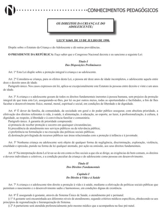 Didatismo e Conhecimento 82
CONHECIMENTOS PEDAGÓGICOS
OS DIREITOS DA CRIANÇA E DO
ADOLESCENTE;
LEI Nº 8.069, DE 13 DE JULHO DE 1990.
Dispõe sobre o Estatuto da Criança e do Adolescente e dá outras providências.
O PRESIDENTE DA REPÚBLICA: Faço saber que o Congresso Nacional decreta e eu sanciono a seguinte Lei:
Título I
Das Disposições Preliminares
Art. 1º Esta Lei dispõe sobre a proteção integral à criança e ao adolescente.
Art. 2º Considera-se criança, para os efeitos desta Lei, a pessoa até doze anos de idade incompletos, e adolescente aquela entre
doze e dezoito anos de idade.
Parágrafo único. Nos casos expressos em lei, aplica-se excepcionalmente este Estatuto às pessoas entre dezoito e vinte e um anos
de idade.
Art. 3º A criança e o adolescente gozam de todos os direitos fundamentais inerentes à pessoa humana, sem prejuízo da proteção
integral de que trata esta Lei, assegurando-se-lhes, por lei ou por outros meios, todas as oportunidades e facilidades, a fim de lhes
facultar o desenvolvimento físico, mental, moral, espiritual e social, em condições de liberdade e de dignidade.
Art. 4º É dever da família, da comunidade, da sociedade em geral e do poder público assegurar, com absoluta prioridade, a
efetivação dos direitos referentes à vida, à saúde, à alimentação, à educação, ao esporte, ao lazer, à profissionalização, à cultura, à
dignidade, ao respeito, à liberdade e à convivência familiar e comunitária.
Parágrafo único. A garantia de prioridade compreende:
a) primazia de receber proteção e socorro em quaisquer circunstâncias;
b) precedência de atendimento nos serviços públicos ou de relevância pública;
c) preferência na formulação e na execução das políticas sociais públicas;
d) destinação privilegiada de recursos públicos nas áreas relacionadas com a proteção à infância e à juventude.
Art. 5º Nenhuma criança ou adolescente será objeto de qualquer forma de negligência, discriminação, exploração, violência,
crueldade e opressão, punido na forma da lei qualquer atentado, por ação ou omissão, aos seus direitos fundamentais.
Art. 6º Na interpretação desta Lei levar-se-ão em conta os fins sociais a que ela se dirige, as exigências do bem comum, os direitos
e deveres individuais e coletivos, e a condição peculiar da criança e do adolescente como pessoas em desenvolvimento.
Título II
Dos Direitos Fundamentais
Capítulo I
Do Direito à Vida e à Saúde
Art. 7º A criança e o adolescente têm direito a proteção à vida e à saúde, mediante a efetivação de políticas sociais públicas que
permitam o nascimento e o desenvolvimento sadio e harmonioso, em condições dignas de existência.
Art. 8º É assegurado à gestante, através do Sistema Único de Saúde, o atendimento pré e perinatal.   
§ 1º A gestante será encaminhada aos diferentes níveis de atendimento, segundo critérios médicos específicos, obedecendo-se aos
princípios de regionalização e hierarquização do Sistema.
§ 2º A parturiente será atendida preferencialmente pelo mesmo médico que a acompanhou na fase pré-natal.
 