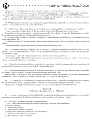 Didatismo e Conhecimento 83
CONHECIMENTOS PEDAGÓGICOS
§ 3º Incumbe ao poder público propiciar apoio alimentar à gestante e à nutriz que dele necessitem.
§ 4o
Incumbe ao poder público proporcionar assistência psicológica à gestante e à mãe, no período pré e pós-natal, inclusive
como forma de prevenir ou minorar as consequências do estado puerperal. (Incluído pela Lei nº 12.010, de 2009) Vigência
§ 5o
A assistência referida no § 4o
deste artigo deverá ser também prestada a gestantes ou mães que manifestem interesse em
entregar seus filhos para adoção. (Incluído pela Lei nº 12.010, de 2009) Vigência
Art. 9º O poder público, as instituições e os empregadores propiciarão condições adequadas ao aleitamento materno, inclusive
aos filhos de mães submetidas a medida privativa de liberdade.
Art. 10. Os hospitais e demais estabelecimentos de atenção à saúde de gestantes, públicos e particulares, são obrigados a:
I - manter registro das atividades desenvolvidas, através de prontuários individuais, pelo prazo de dezoito anos;
II - identificar o recém-nascido mediante o registro de sua impressão plantar e digital e da impressão digital da mãe, sem prejuízo
de outras formas normatizadas pela autoridade administrativa competente;
III - proceder a exames visando ao diagnóstico e terapêutica de anormalidades no metabolismo do recém-nascido, bem como
prestar orientação aos pais;
IV - fornecer declaração de nascimento onde constem necessariamente as intercorrências do parto e do desenvolvimento do
neonato;
V - manter alojamento conjunto, possibilitando ao neonato a permanência junto à mãe.
Art. 11. É assegurado atendimento integral à saúde da criança e do adolescente, por intermédio do Sistema Único de Saúde,
garantido o acesso universal e igualitário às ações e serviços para promoção, proteção e recuperação da saúde. (Redação dada pela
Lei nº 11.185, de 2005)
§ 1º A criança e o adolescente portadores de deficiência receberão atendimento especializado.
§ 2º Incumbe ao poder público fornecer gratuitamente àqueles que necessitarem os medicamentos, próteses e outros recursos
relativos ao tratamento, habilitação ou reabilitação.
Art. 12. Os estabelecimentos de atendimento à saúde deverão proporcionar condições para a permanência em tempo integral de
um dos pais ou responsável, nos casos de internação de criança ou adolescente.
Art. 13. Os casos de suspeita ou confirmação de maus-tratos contra criança ou adolescente serão obrigatoriamente comunicados
ao Conselho Tutelar da respectiva localidade, sem prejuízo de outras providências legais.
Parágrafo único. As gestantes ou mães que manifestem interesse em entregar seus filhos para adoção serão obrigatoriamente
encaminhadas à Justiça da Infância e da Juventude. (Incluído pela Lei nº 12.010, de 2009) Vigência
Art. 14. O Sistema Único de Saúde promoverá programas de assistência médica e odontológica para a prevenção das enfermida-
des que ordinariamente afetam a população infantil, e campanhas de educação sanitária para pais, educadores e alunos.
Parágrafo único. É obrigatória a vacinação das crianças nos casos recomendados pelas autoridades sanitárias.
Capítulo II
Do Direito à Liberdade, ao Respeito e à Dignidade
Art. 15. A criança e o adolescente têm direito à liberdade, ao respeito e à dignidade como pessoas humanas em processo de de-
senvolvimento e como sujeitos de direitos civis, humanos e sociais garantidos na Constituição e nas leis.
Art. 16. O direito à liberdade compreende os seguintes aspectos:
I - ir, vir e estar nos logradouros públicos e espaços comunitários, ressalvadas as restrições legais;
II - opinião e expressão;
III - crença e culto religioso;
IV - brincar, praticar esportes e divertir-se;
V - participar da vida familiar e comunitária, sem discriminação;
VI - participar da vida política, na forma da lei;
VII - buscar refúgio, auxílio e orientação.
 
