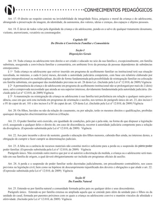Didatismo e Conhecimento 84
CONHECIMENTOS PEDAGÓGICOS
Art. 17. O direito ao respeito consiste na inviolabilidade da integridade física, psíquica e moral da criança e do adolescente,
abrangendo a preservação da imagem, da identidade, da autonomia, dos valores, ideias e crenças, dos espaços e objetos pessoais.
Art. 18. É dever de todos velar pela dignidade da criança e do adolescente, pondo-os a salvo de qualquer tratamento desumano,
violento, aterrorizante, vexatório ou constrangedor.
Capítulo III
Do Direito à Convivência Familiar e Comunitária
Seção I
Disposições Gerais
Art. 19. Toda criança ou adolescente tem direito a ser criado e educado no seio da sua família e, excepcionalmente, em família
substituta, assegurada a convivência familiar e comunitária, em ambiente livre da presença de pessoas dependentes de substâncias
entorpecentes.
§ 1o
Toda criança ou adolescente que estiver inserido em programa de acolhimento familiar ou institucional terá sua situação
reavaliada, no máximo, a cada 6 (seis) meses, devendo a autoridade judiciária competente, com base em relatório elaborado por
equipe interprofissional ou multidisciplinar, decidir de forma fundamentada pela possibilidade de reintegração familiar ou colocação
em família substituta, em quaisquer das modalidades previstas no art. 28 desta Lei. (Incluído pela Lei nº 12.010, de 2009) Vigência
§ 2o
A permanência da criança e do adolescente em programa de acolhimento institucional não se prolongará por mais de 2 (dois)
anos, salvo comprovada necessidade que atenda ao seu superior interesse, devidamente fundamentada pela autoridade judiciária. (In-
cluído pela Lei nº 12.010, de 2009) Vigência
§ 3o
A manutenção ou reintegração de criança ou adolescente à sua família terá preferência em relação a qualquer outra provi-
dência, caso em que será esta incluída em programas de orientação e auxílio, nos termos do parágrafo único do art. 23, dos incisos I
e IV do caput do art. 101 e dos incisos I a IV do caput do art. 129 desta Lei. (Incluído pela Lei nº 12.010, de 2009) Vigência
Art. 20. Os filhos, havidos ou não da relação do casamento, ou por adoção, terão os mesmos direitos e qualificações, proibidas
quaisquer designações discriminatórias relativas à filiação.
Art. 21. O poder familiar será exercido, em igualdade de condições, pelo pai e pela mãe, na forma do que dispuser a legislação
civil, assegurado a qualquer deles o direito de, em caso de discordância, recorrer à autoridade judiciária competente para a solução
da divergência. (Expressão substituída pela Lei nº 12.010, de 2009)   Vigência
Art. 22. Aos pais incumbe o dever de sustento, guarda e educação dos filhos menores, cabendo-lhes ainda, no interesse destes, a
obrigação de cumprir e fazer cumprir as determinações judiciais.
Art. 23. A falta ou a carência de recursos materiais não constitui motivo suficiente para a perda ou a suspensão do pátrio poder
poder familiar. (Expressão substituída pela Lei nº 12.010, de 2009)   Vigência
Parágrafo único. Não existindo outro motivo que por si só autorize a decretação da medida, a criança ou o adolescente será man-
tido em sua família de origem, a qual deverá obrigatoriamente ser incluída em programas oficiais de auxílio.
Art. 24. A perda e a suspensão do poder familiar serão decretadas judicialmente, em procedimento contraditório, nos casos
previstos na legislação civil, bem como na hipótese de descumprimento injustificado dos deveres e obrigações a que alude o art. 22.
(Expressão substituída pela Lei nº 12.010, de 2009) Vigência
Seção II
Da Família Natural
Art. 25. Entende-se por família natural a comunidade formada pelos pais ou qualquer deles e seus descendentes.
Parágrafo único. Entende-se por família extensa ou ampliada aquela que se estende para além da unidade pais e filhos ou da
unidade do casal, formada por parentes próximos com os quais a criança ou adolescente convive e mantém vínculos de afinidade e
afetividade. (Incluído pela Lei nº 12.010, de 2009) Vigência
 