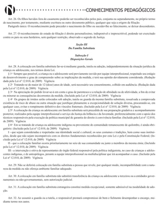 Didatismo e Conhecimento 85
CONHECIMENTOS PEDAGÓGICOS
Art. 26. Os filhos havidos fora do casamento poderão ser reconhecidos pelos pais, conjunta ou separadamente, no próprio termo
de nascimento, por testamento, mediante escritura ou outro documento público, qualquer que seja a origem da filiação.
Parágrafo único. O reconhecimento pode preceder o nascimento do filho ou suceder-lhe ao falecimento, se deixar descendentes.
Art. 27. O reconhecimento do estado de filiação é direito personalíssimo, indisponível e imprescritível, podendo ser exercitado
contra os pais ou seus herdeiros, sem qualquer restrição, observado o segredo de Justiça.
Seção III
Da Família Substituta
Subseção I
Disposições Gerais
Art. 28. A colocação em família substituta far-se-á mediante guarda, tutela ou adoção, independentemente da situação jurídica da
criança ou adolescente, nos termos desta Lei.
§ 1o
Sempre que possível, a criança ou o adolescente será previamente ouvido por equipe interprofissional, respeitado seu estágio
de desenvolvimento e grau de compreensão sobre as implicações da medida, e terá sua opinião devidamente considerada. (Redação
dada pela Lei nº 12.010, de 2009)   Vigência
§ 2o
Tratando-se de maior de 12 (doze) anos de idade, será necessário seu consentimento, colhido em audiência. (Redação dada
pela Lei nº 12.010, de 2009)   Vigência
§ 3o
Na apreciação do pedido levar-se-á em conta o grau de parentesco e a relação de afinidade ou de afetividade, a fim de evitar
ou minorar as consequências decorrentes da medida. (Incluído pela Lei nº 12.010, de 2009)   Vigência
§ 4o
Os grupos de irmãos serão colocados sob adoção, tutela ou guarda da mesma família substituta, ressalvada a comprovada
existência de risco de abuso ou outra situação que justifique plenamente a excepcionalidade de solução diversa, procurando-se, em
qualquer caso, evitar o rompimento definitivo dos vínculos fraternais. (Incluído pela Lei nº 12.010, de 2009)   Vigência
§ 5o
A colocação da criança ou adolescente em família substituta será precedida de sua preparação gradativa e acompanhamento
posterior, realizados pela equipe interprofissional a serviço da Justiça da Infância e da Juventude, preferencialmente com o apoio dos
técnicos responsáveis pela execução da política municipal de garantia do direito à convivência familiar. (Incluído pela Lei nº 12.010,
de 2009)   Vigência
§ 6o
Em se tratando de criança ou adolescente indígena ou proveniente de comunidade remanescente de quilombo, é ainda obri-
gatório: (Incluído pela Lei nº 12.010, de 2009)   Vigência
I - que sejam consideradas e respeitadas sua identidade social e cultural, os seus costumes e tradições, bem como suas institui-
ções, desde que não sejam incompatíveis com os direitos fundamentais reconhecidos por esta Lei e pela Constituição Federal; (In-
cluído pela Lei nº 12.010, de 2009)   Vigência
II - que a colocação familiar ocorra prioritariamente no seio de sua comunidade ou junto a membros da mesma etnia; (Incluído
pela Lei nº 12.010, de 2009)   Vigência
III - a intervenção e oitiva de representantes do órgão federal responsável pela política indigenista, no caso de crianças e adoles-
centes indígenas, e de antropólogos, perante a equipe interprofissional ou multidisciplinar que irá acompanhar o caso. (Incluído pela
Lei nº 12.010, de 2009)   Vigência
Art. 29. Não se deferirá colocação em família substituta a pessoa que revele, por qualquer modo, incompatibilidade com a natu-
reza da medida ou não ofereça ambiente familiar adequado.
Art. 30. A colocação em família substituta não admitirá transferência da criança ou adolescente a terceiros ou a entidades gover-
namentais ou não-governamentais, sem autorização judicial.
Art. 31. A colocação em família substituta estrangeira constitui medida excepcional, somente admissível na modalidade de ado-
ção.
Art. 32. Ao assumir a guarda ou a tutela, o responsável prestará compromisso de bem e fielmente desempenhar o encargo, me-
diante termo nos autos.
 