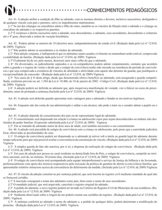 Didatismo e Conhecimento 87
CONHECIMENTOS PEDAGÓGICOS
Art. 41. A adoção atribui a condição de filho ao adotado, com os mesmos direitos e deveres, inclusive sucessórios, desligando-o
de qualquer vínculo com pais e parentes, salvo os impedimentos matrimoniais.
§ 1º Se um dos cônjuges ou concubinos adota o filho do outro, mantêm-se os vínculos de filiação entre o adotado e o cônjuge ou
concubino do adotante e os respectivos parentes.
§ 2º É recíproco o direito sucessório entre o adotado, seus descendentes, o adotante, seus ascendentes, descendentes e colaterais
até o 4º grau, observada a ordem de vocação hereditária.
Art. 42. Podem adotar os maiores de 18 (dezoito) anos, independentemente do estado civil. (Redação dada pela Lei nº 12.010,
de 2009) Vigência
§ 1º Não podem adotar os ascendentes e os irmãos do adotando.
§ 2o
Para adoção conjunta, é indispensável que os adotantes sejam casados civilmente ou mantenham união estável, comprovada
a estabilidade da família. (Redação dada pela Lei nº 12.010, de 2009) Vigência
§ 3º O adotante há de ser, pelo menos, dezesseis anos mais velho do que o adotando.
§ 4o
Os divorciados, os judicialmente separados e os ex-companheiros podem adotar conjuntamente, contanto que acordem
sobre a guarda e o regime de visitas e desde que o estágio de convivência tenha sido iniciado na constância do período de convivên-
cia e que seja comprovada a existência de vínculos de afinidade e afetividade com aquele não detentor da guarda, que justifiquem a
excepcionalidade da concessão. (Redação dada pela Lei nº 12.010, de 2009) Vigência
§ 5o
Nos casos do § 4o
deste artigo, desde que demonstrado efetivo benefício ao adotando, será assegurada a guarda comparti-
lhada, conforme previsto no art. 1.584 da Lei no
10.406, de 10 de janeiro de 2002 - Código Civil. (Redação dada pela Lei nº 12.010,
de 2009) Vigência
§ 6o
A adoção poderá ser deferida ao adotante que, após inequívoca manifestação de vontade, vier a falecer no curso do proce-
dimento, antes de prolatada a sentença.(Incluído pela Lei nº 12.010, de 2009) Vigência
Art. 43. A adoção será deferida quando apresentar reais vantagens para o adotando e fundar-se em motivos legítimos.
Art. 44. Enquanto não der conta de sua administração e saldar o seu alcance, não pode o tutor ou o curador adotar o pupilo ou o
curatelado.
Art. 45. A adoção depende do consentimento dos pais ou do representante legal do adotando.
§ 1º. O consentimento será dispensado em relação à criança ou adolescente cujos pais sejam desconhecidos ou tenham sido des-
tituídos do poder familiar. (Expressão substituída pela Lei nº 12.010, de 2009)   Vigência
§ 2º. Em se tratando de adotando maior de doze anos de idade, será também necessário o seu consentimento.
Art. 46. A adoção será precedida de estágio de convivência com a criança ou adolescente, pelo prazo que a autoridade judiciária
fixar, observadas as peculiaridades do caso.
§ 1o
O estágio de convivência poderá ser dispensado se o adotando já estiver sob a tutela ou guarda legal do adotante durante
tempo suficiente para que seja possível avaliar a conveniência da constituição do vínculo. (Redação dada pela Lei nº 12.010, de 2009)
Vigência
§ 2o
A simples guarda de fato não autoriza, por si só, a dispensa da realização do estágio de convivência. (Redação dada pela
Lei nº 12.010, de 2009) Vigência
§ 3o
Em caso de adoção por pessoa ou casal residente ou domiciliado fora do País, o estágio de convivência, cumprido no terri-
tório nacional, será de, no mínimo, 30 (trinta) dias. (Incluído pela Lei nº 12.010, de 2009) Vigência
§ 4o
O estágio de convivência será acompanhado pela equipe interprofissional a serviço da Justiça da Infância e da Juventude,
preferencialmente com apoio dos técnicos responsáveis pela execução da política de garantia do direito à convivência familiar, que
apresentarão relatório minucioso acerca da conveniência do deferimento da medida. (Incluído pela Lei nº 12.010, de 2009) Vigência
Art. 47. O vínculo da adoção constitui-se por sentença judicial, que será inscrita no registro civil mediante mandado do qual não
se fornecerá certidão.
§ 1º A inscrição consignará o nome dos adotantes como pais, bem como o nome de seus ascendentes.
§ 2º O mandado judicial, que será arquivado, cancelará o registro original do adotado.
§ 3o
A pedido do adotante, o novo registro poderá ser lavrado no Cartório do Registro Civil do Município de sua residência. (Re-
dação dada pela Lei nº 12.010, de 2009) Vigência
§ 4o
Nenhuma observação sobre a origem do ato poderá constar nas certidões do registro. (Redação dada pela Lei nº 12.010, de
2009) Vigência
§ 5o
A sentença conferirá ao adotado o nome do adotante e, a pedido de qualquer deles, poderá determinar a modificação do
prenome. (Redação dada pela Lei nº 12.010, de 2009) Vigência
 