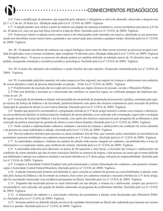 Didatismo e Conhecimento 88
CONHECIMENTOS PEDAGÓGICOS
§ 6o
Caso a modificação de prenome seja requerida pelo adotante, é obrigatória a oitiva do adotando, observado o disposto nos
§§ 1o
e 2o
do art. 28 desta Lei. (Redação dada pela Lei nº 12.010, de 2009) Vigência
§ 7o
A adoção produz seus efeitos a partir do trânsito em julgado da sentença constitutiva, exceto na hipótese prevista no § 6o
do
art. 42 desta Lei, caso em que terá força retroativa à data do óbito. (Incluído pela Lei nº 12.010, de 2009) Vigência
§ 8o
O processo relativo à adoção assim como outros a ele relacionados serão mantidos em arquivo, admitindo-se seu armazena-
mento em microfilme ou por outros meios, garantida a sua conservação para consulta a qualquer tempo. (Incluído pela Lei nº 12.010,
de 2009) Vigência
Art. 48. O adotado tem direito de conhecer sua origem biológica, bem como de obter acesso irrestrito ao processo no qual a me-
dida foi aplicada e seus eventuais incidentes, após completar 18 (dezoito) anos. (Redação dada pela Lei nº 12.010, de 2009) Vigência
Parágrafo único. O acesso ao processo de adoção poderá ser também deferido ao adotado menor de 18 (dezoito) anos, a seu
pedido, assegurada orientação e assistência jurídica e psicológica. (Incluído pela Lei nº 12.010, de 2009) Vigência
Art. 49. A morte dos adotantes não restabelece o poder familiar dos pais naturais. (Expressão substituída pela Lei nº 12.010, de
2009)   Vigência
Art. 50. A autoridade judiciária manterá, em cada comarca ou foro regional, um registro de crianças e adolescentes em condições
de serem adotados e outro de pessoas interessadas na adoção. (Vide Lei nº 12.010, de 2009)   Vigência
§ 1º O deferimento da inscrição dar-se-á após prévia consulta aos órgãos técnicos do juizado, ouvido o Ministério Público.
§ 2º Não será deferida a inscrição se o interessado não satisfazer os requisitos legais, ou verificada qualquer das hipóteses pre-
vistas no art. 29.
§ 3o
A inscrição de postulantes à adoção será precedida de um período de preparação psicossocial e jurídica, orientado pela equi-
pe técnica da Justiça da Infância e da Juventude, preferencialmente com apoio dos técnicos responsáveis pela execução da política
municipal de garantia do direito à convivência familiar. (Incluído pela Lei nº 12.010, de 2009) Vigência
§ 4o
Sempre que possível e recomendável, a preparação referida no § 3o
deste artigo incluirá o contato com crianças e adolescen-
tes em acolhimento familiar ou institucional em condições de serem adotados, a ser realizado sob a orientação, supervisão e avaliação
da equipe técnica da Justiça da Infância e da Juventude, com apoio dos técnicos responsáveis pelo programa de acolhimento e pela
execução da política municipal de garantia do direito à convivência familiar. (Incluído pela Lei nº 12.010, de 2009) Vigência
§ 5o
Serão criados e implementados cadastros estaduais e nacional de crianças e adolescentes em condições de serem adotados
e de pessoas ou casais habilitados à adoção. (Incluído pela Lei nº 12.010, de 2009) Vigência
§ 6o
Haverá cadastros distintos para pessoas ou casais residentes fora do País, que somente serão consultados na inexistência de
postulantes nacionais habilitados nos cadastros mencionados no § 5o
deste artigo. (Incluído pela Lei nº 12.010, de 2009) Vigência
§ 7o
As autoridades estaduais e federais em matéria de adoção terão acesso integral aos cadastros, incumbindo-lhes a troca de
informações e a cooperação mútua, para melhoria do sistema. (Incluído pela Lei nº 12.010, de 2009) Vigência
§ 8o
A autoridade judiciária providenciará, no prazo de 48 (quarenta e oito) horas, a inscrição das crianças e adolescentes em
condições de serem adotados que não tiveram colocação familiar na comarca de origem, e das pessoas ou casais que tiveram deferida
sua habilitação à adoção nos cadastros estadual e nacional referidos no § 5o
deste artigo, sob pena de responsabilidade. (Incluído pela
Lei nº 12.010, de 2009) Vigência
§ 9o
Compete à Autoridade Central Estadual zelar pela manutenção e correta alimentação dos cadastros, com posterior comuni-
cação à Autoridade Central Federal Brasileira. (Incluído pela Lei nº 12.010, de 2009) Vigência
§ 10. A adoção internacional somente será deferida se, após consulta ao cadastro de pessoas ou casais habilitados à adoção, man-
tido pela Justiça da Infância e da Juventude na comarca, bem como aos cadastros estadual e nacional referidos no § 5o
deste artigo,
não for encontrado interessado com residência permanente no Brasil. (Incluído pela Lei nº 12.010, de 2009) Vigência
§ 11. Enquanto não localizada pessoa ou casal interessado em sua adoção, a criança ou o adolescente, sempre que possível e
recomendável, será colocado sob guarda de família cadastrada em programa de acolhimento familiar. (Incluído pela Lei nº 12.010,
de 2009) Vigência
§ 12. A alimentação do cadastro e a convocação criteriosa dos postulantes à adoção serão fiscalizadas pelo Ministério Públi-
co. (Incluído pela Lei nº 12.010, de 2009) Vigência
§ 13. Somente poderá ser deferida adoção em favor de candidato domiciliado no Brasil não cadastrado previamente nos termos
desta Lei quando: (Incluído pela Lei nº 12.010, de 2009) Vigência
 