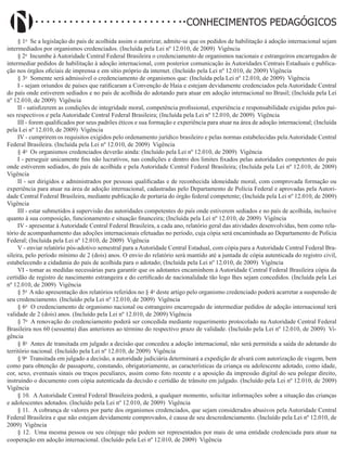 Didatismo e Conhecimento 90
CONHECIMENTOS PEDAGÓGICOS
§ 1o
Se a legislação do país de acolhida assim o autorizar, admite-se que os pedidos de habilitação à adoção internacional sejam
intermediados por organismos credenciados. (Incluída pela Lei nº 12.010, de 2009) Vigência
§ 2o
Incumbe à Autoridade Central Federal Brasileira o credenciamento de organismos nacionais e estrangeiros encarregados de
intermediar pedidos de habilitação à adoção internacional, com posterior comunicação às Autoridades Centrais Estaduais e publica-
ção nos órgãos oficiais de imprensa e em sítio próprio da internet. (Incluído pela Lei nº 12.010, de 2009) Vigência
§ 3o
Somente será admissível o credenciamento de organismos que: (Incluída pela Lei nº 12.010, de 2009) Vigência
I - sejam oriundos de países que ratificaram a Convenção de Haia e estejam devidamente credenciados pela Autoridade Central
do país onde estiverem sediados e no país de acolhida do adotando para atuar em adoção internacional no Brasil; (Incluída pela Lei
nº 12.010, de 2009) Vigência
II - satisfizerem as condições de integridade moral, competência profissional, experiência e responsabilidade exigidas pelos paí-
ses respectivos e pela Autoridade Central Federal Brasileira; (Incluída pela Lei nº 12.010, de 2009) Vigência
III - forem qualificados por seus padrões éticos e sua formação e experiência para atuar na área de adoção internacional; (Incluída
pela Lei nº 12.010, de 2009) Vigência
IV - cumprirem os requisitos exigidos pelo ordenamento jurídico brasileiro e pelas normas estabelecidas pela Autoridade Central
Federal Brasileira. (Incluída pela Lei nº 12.010, de 2009) Vigência
§ 4o
Os organismos credenciados deverão ainda: (Incluído pela Lei nº 12.010, de 2009) Vigência
I - perseguir unicamente fins não lucrativos, nas condições e dentro dos limites fixados pelas autoridades competentes do país
onde estiverem sediados, do país de acolhida e pela Autoridade Central Federal Brasileira; (Incluída pela Lei nº 12.010, de 2009)
Vigência
II - ser dirigidos e administrados por pessoas qualificadas e de reconhecida idoneidade moral, com comprovada formação ou
experiência para atuar na área de adoção internacional, cadastradas pelo Departamento de Polícia Federal e aprovadas pela Autori-
dade Central Federal Brasileira, mediante publicação de portaria do órgão federal competente; (Incluída pela Lei nº 12.010, de 2009)
Vigência
III - estar submetidos à supervisão das autoridades competentes do país onde estiverem sediados e no país de acolhida, inclusive
quanto à sua composição, funcionamento e situação financeira; (Incluída pela Lei nº 12.010, de 2009) Vigência
IV - apresentar à Autoridade Central Federal Brasileira, a cada ano, relatório geral das atividades desenvolvidas, bem como rela-
tório de acompanhamento das adoções internacionais efetuadas no período, cuja cópia será encaminhada ao Departamento de Polícia
Federal; (Incluída pela Lei nº 12.010, de 2009) Vigência
V - enviar relatório pós-adotivo semestral para a Autoridade Central Estadual, com cópia para a Autoridade Central Federal Bra-
sileira, pelo período mínimo de 2 (dois) anos. O envio do relatório será mantido até a juntada de cópia autenticada do registro civil,
estabelecendo a cidadania do país de acolhida para o adotado; (Incluída pela Lei nº 12.010, de 2009) Vigência
VI - tomar as medidas necessárias para garantir que os adotantes encaminhem à Autoridade Central Federal Brasileira cópia da
certidão de registro de nascimento estrangeira e do certificado de nacionalidade tão logo lhes sejam concedidos. (Incluída pela Lei
nº 12.010, de 2009) Vigência
§ 5o
A não apresentação dos relatórios referidos no § 4o
deste artigo pelo organismo credenciado poderá acarretar a suspensão de
seu credenciamento. (Incluído pela Lei nº 12.010, de 2009) Vigência
§ 6o
O credenciamento de organismo nacional ou estrangeiro encarregado de intermediar pedidos de adoção internacional terá
validade de 2 (dois) anos. (Incluído pela Lei nº 12.010, de 2009) Vigência
§ 7o
A renovação do credenciamento poderá ser concedida mediante requerimento protocolado na Autoridade Central Federal
Brasileira nos 60 (sessenta) dias anteriores ao término do respectivo prazo de validade. (Incluído pela Lei nº 12.010, de 2009) Vi-
gência
§ 8o
Antes de transitada em julgado a decisão que concedeu a adoção internacional, não será permitida a saída do adotando do
território nacional. (Incluído pela Lei nº 12.010, de 2009) Vigência
§ 9o
Transitada em julgado a decisão, a autoridade judiciária determinará a expedição de alvará com autorização de viagem, bem
como para obtenção de passaporte, constando, obrigatoriamente, as características da criança ou adolescente adotado, como idade,
cor, sexo, eventuais sinais ou traços peculiares, assim como foto recente e a aposição da impressão digital do seu polegar direito,
instruindo o documento com cópia autenticada da decisão e certidão de trânsito em julgado. (Incluído pela Lei nº 12.010, de 2009)
Vigência
§ 10. A Autoridade Central Federal Brasileira poderá, a qualquer momento, solicitar informações sobre a situação das crianças
e adolescentes adotados. (Incluído pela Lei nº 12.010, de 2009) Vigência
§ 11. A cobrança de valores por parte dos organismos credenciados, que sejam considerados abusivos pela Autoridade Central
Federal Brasileira e que não estejam devidamente comprovados, é causa de seu descredenciamento. (Incluído pela Lei nº 12.010, de
2009) Vigência
§ 12. Uma mesma pessoa ou seu cônjuge não podem ser representados por mais de uma entidade credenciada para atuar na
cooperação em adoção internacional. (Incluído pela Lei nº 12.010, de 2009) Vigência
 