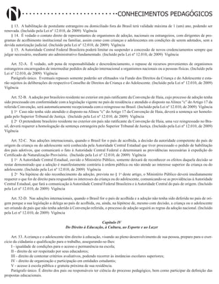 Didatismo e Conhecimento 91
CONHECIMENTOS PEDAGÓGICOS
§ 13. A habilitação de postulante estrangeiro ou domiciliado fora do Brasil terá validade máxima de 1 (um) ano, podendo ser
renovada. (Incluído pela Lei nº 12.010, de 2009) Vigência
§ 14. É vedado o contato direto de representantes de organismos de adoção, nacionais ou estrangeiros, com dirigentes de pro-
gramas de acolhimento institucional ou familiar, assim como com crianças e adolescentes em condições de serem adotados, sem a
devida autorização judicial. (Incluído pela Lei nº 12.010, de 2009) Vigência
§ 15. A Autoridade Central Federal Brasileira poderá limitar ou suspender a concessão de novos credenciamentos sempre que
julgar necessário, mediante ato administrativo fundamentado. (Incluído pela Lei nº 12.010, de 2009) Vigência
Art. 52-A. É vedado, sob pena de responsabilidade e descredenciamento, o repasse de recursos provenientes de organismos
estrangeiros encarregados de intermediar pedidos de adoção internacional a organismos nacionais ou a pessoas físicas. (Incluído pela
Lei nº 12.010, de 2009) Vigência
Parágrafo único. Eventuais repasses somente poderão ser efetuados via Fundo dos Direitos da Criança e do Adolescente e esta-
rão sujeitos às deliberações do respectivo Conselho de Direitos da Criança e do Adolescente. (Incluído pela Lei nº 12.010, de 2009)
Vigência
Art. 52-B. A adoção por brasileiro residente no exterior em país ratificante da Convenção de Haia, cujo processo de adoção tenha
sido processado em conformidade com a legislação vigente no país de residência e atendido o disposto na Alínea “c” do Artigo 17 da
referida Convenção, será automaticamente recepcionada com o reingresso no Brasil. (Incluído pela Lei nº 12.010, de 2009) Vigência
§ 1o
Caso não tenha sido atendido o disposto na Alínea “c” do Artigo 17 da Convenção de Haia, deverá a sentença ser homolo-
gada pelo Superior Tribunal de Justiça. (Incluído pela Lei nº 12.010, de 2009) Vigência
§ 2o
O pretendente brasileiro residente no exterior em país não ratificante da Convenção de Haia, uma vez reingressado no Bra-
sil, deverá requerer a homologação da sentença estrangeira pelo Superior Tribunal de Justiça. (Incluído pela Lei nº 12.010, de 2009)
Vigência
Art. 52-C. Nas adoções internacionais, quando o Brasil for o país de acolhida, a decisão da autoridade competente do país de
origem da criança ou do adolescente será conhecida pela Autoridade Central Estadual que tiver processado o pedido de habilitação
dos pais adotivos, que comunicará o fato à Autoridade Central Federal e determinará as providências necessárias à expedição do
Certificado de Naturalização Provisório. (Incluído pela Lei nº 12.010, de 2009) Vigência
§ 1o
A Autoridade Central Estadual, ouvido o Ministério Público, somente deixará de reconhecer os efeitos daquela decisão se
restar demonstrado que a adoção é manifestamente contrária à ordem pública ou não atende ao interesse superior da criança ou do
adolescente. (Incluído pela Lei nº 12.010, de 2009) Vigência
§ 2o
Na hipótese de não reconhecimento da adoção, prevista no § 1o
deste artigo, o Ministério Público deverá imediatamente
requerer o que for de direito para resguardar os interesses da criança ou do adolescente, comunicando-se as providências àAutoridade
Central Estadual, que fará a comunicação à Autoridade Central Federal Brasileira e à Autoridade Central do país de origem. (Incluído
pela Lei nº 12.010, de 2009) Vigência
Art. 52-D. Nas adoções internacionais, quando o Brasil for o país de acolhida e a adoção não tenha sido deferida no país de ori-
gem porque a sua legislação a delega ao país de acolhida, ou, ainda, na hipótese de, mesmo com decisão, a criança ou o adolescente
ser oriundo de país que não tenha aderido à Convenção referida, o processo de adoção seguirá as regras da adoção nacional. (Incluído
pela Lei nº 12.010, de 2009) Vigência
Capítulo IV
Do Direito à Educação, à Cultura, ao Esporte e ao Lazer
Art. 53. A criança e o adolescente têm direito à educação, visando ao pleno desenvolvimento de sua pessoa, preparo para o exer-
cício da cidadania e qualificação para o trabalho, assegurando-se-lhes:
I - igualdade de condições para o acesso e permanência na escola;
II - direito de ser respeitado por seus educadores;
III - direito de contestar critérios avaliativos, podendo recorrer às instâncias escolares superiores;
IV - direito de organização e participação em entidades estudantis;
V - acesso à escola pública e gratuita próxima de sua residência.
Parágrafo único. É direito dos pais ou responsáveis ter ciência do processo pedagógico, bem como participar da definição das
propostas educacionais.
 