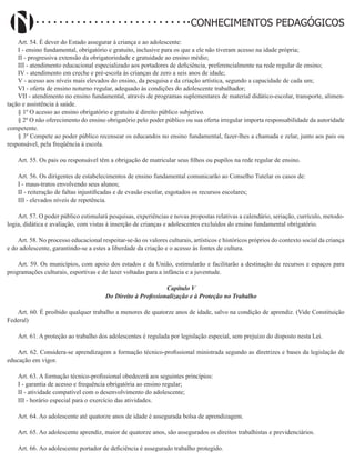 Didatismo e Conhecimento 92
CONHECIMENTOS PEDAGÓGICOS
Art. 54. É dever do Estado assegurar à criança e ao adolescente:
I - ensino fundamental, obrigatório e gratuito, inclusive para os que a ele não tiveram acesso na idade própria;
II - progressiva extensão da obrigatoriedade e gratuidade ao ensino médio;
III - atendimento educacional especializado aos portadores de deficiência, preferencialmente na rede regular de ensino;
IV - atendimento em creche e pré-escola às crianças de zero a seis anos de idade;
V - acesso aos níveis mais elevados do ensino, da pesquisa e da criação artística, segundo a capacidade de cada um;
VI - oferta de ensino noturno regular, adequado às condições do adolescente trabalhador;
VII - atendimento no ensino fundamental, através de programas suplementares de material didático-escolar, transporte, alimen-
tação e assistência à saúde.
§ 1º O acesso ao ensino obrigatório e gratuito é direito público subjetivo.
§ 2º O não oferecimento do ensino obrigatório pelo poder público ou sua oferta irregular importa responsabilidade da autoridade
competente.
§ 3º Compete ao poder público recensear os educandos no ensino fundamental, fazer-lhes a chamada e zelar, junto aos pais ou
responsável, pela freqüência à escola.
Art. 55. Os pais ou responsável têm a obrigação de matricular seus filhos ou pupilos na rede regular de ensino.
Art. 56. Os dirigentes de estabelecimentos de ensino fundamental comunicarão ao Conselho Tutelar os casos de:
I - maus-tratos envolvendo seus alunos;
II - reiteração de faltas injustificadas e de evasão escolar, esgotados os recursos escolares;
III - elevados níveis de repetência.
Art. 57. O poder público estimulará pesquisas, experiências e novas propostas relativas a calendário, seriação, currículo, metodo-
logia, didática e avaliação, com vistas à inserção de crianças e adolescentes excluídos do ensino fundamental obrigatório.
Art. 58. No processo educacional respeitar-se-ão os valores culturais, artísticos e históricos próprios do contexto social da criança
e do adolescente, garantindo-se a estes a liberdade da criação e o acesso às fontes de cultura.
Art. 59. Os municípios, com apoio dos estados e da União, estimularão e facilitarão a destinação de recursos e espaços para
programações culturais, esportivas e de lazer voltadas para a infância e a juventude.
Capítulo V
Do Direito à Profissionalização e à Proteção no Trabalho
Art. 60. É proibido qualquer trabalho a menores de quatorze anos de idade, salvo na condição de aprendiz. (Vide Constituição
Federal)
Art. 61. A proteção ao trabalho dos adolescentes é regulada por legislação especial, sem prejuízo do disposto nesta Lei.
Art. 62. Considera-se aprendizagem a formação técnico-profissional ministrada segundo as diretrizes e bases da legislação de
educação em vigor.
Art. 63. A formação técnico-profissional obedecerá aos seguintes princípios:
I - garantia de acesso e frequência obrigatória ao ensino regular;
II - atividade compatível com o desenvolvimento do adolescente;
III - horário especial para o exercício das atividades.
Art. 64. Ao adolescente até quatorze anos de idade é assegurada bolsa de aprendizagem.
Art. 65. Ao adolescente aprendiz, maior de quatorze anos, são assegurados os direitos trabalhistas e previdenciários.
Art. 66. Ao adolescente portador de deficiência é assegurado trabalho protegido.
 