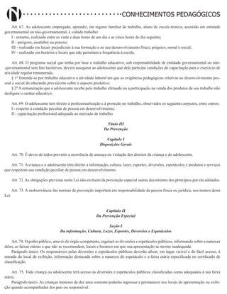 Didatismo e Conhecimento 93
CONHECIMENTOS PEDAGÓGICOS
Art. 67. Ao adolescente empregado, aprendiz, em regime familiar de trabalho, aluno de escola técnica, assistido em entidade
governamental ou não-governamental, é vedado trabalho:
I - noturno, realizado entre as vinte e duas horas de um dia e as cinco horas do dia seguinte;
II - perigoso, insalubre ou penoso;
III - realizado em locais prejudiciais à sua formação e ao seu desenvolvimento físico, psíquico, moral e social;
IV - realizado em horários e locais que não permitam a frequência à escola.
Art. 68. O programa social que tenha por base o trabalho educativo, sob responsabilidade de entidade governamental ou não-
-governamental sem fins lucrativos, deverá assegurar ao adolescente que dele participe condições de capacitação para o exercício de
atividade regular remunerada.
§ 1º Entende-se por trabalho educativo a atividade laboral em que as exigências pedagógicas relativas ao desenvolvimento pes-
soal e social do educando prevalecem sobre o aspecto produtivo.
§ 2º A remuneração que o adolescente recebe pelo trabalho efetuado ou a participação na venda dos produtos de seu trabalho não
desfigura o caráter educativo.
Art. 69. O adolescente tem direito à profissionalização e à proteção no trabalho, observados os seguintes aspectos, entre outros:
I - respeito à condição peculiar de pessoa em desenvolvimento;
II - capacitação profissional adequada ao mercado de trabalho.
Título III
Da Prevenção
Capítulo I
Disposições Gerais
Art. 70. É dever de todos prevenir a ocorrência de ameaça ou violação dos direitos da criança e do adolescente.
Art. 71. A criança e o adolescente têm direito a informação, cultura, lazer, esportes, diversões, espetáculos e produtos e serviços
que respeitem sua condição peculiar de pessoa em desenvolvimento.
Art. 72. As obrigações previstas nesta Lei não excluem da prevenção especial outras decorrentes dos princípios por ela adotados.
Art. 73. A inobservância das normas de prevenção importará em responsabilidade da pessoa física ou jurídica, nos termos desta
Lei.
Capítulo II
Da Prevenção Especial
Seção I
Da informação, Cultura, Lazer, Esportes, Diversões e Espetáculos
Art. 74. O poder público, através do órgão competente, regulará as diversões e espetáculos públicos, informando sobre a natureza
deles, as faixas etárias a que não se recomendem, locais e horários em que sua apresentação se mostre inadequada.
Parágrafo único. Os responsáveis pelas diversões e espetáculos públicos deverão afixar, em lugar visível e de fácil acesso, à
entrada do local de exibição, informação destacada sobre a natureza do espetáculo e a faixa etária especificada no certificado de
classificação.
Art. 75. Toda criança ou adolescente terá acesso às diversões e espetáculos públicos classificados como adequados à sua faixa
etária.
Parágrafo único. As crianças menores de dez anos somente poderão ingressar e permanecer nos locais de apresentação ou exibi-
ção quando acompanhadas dos pais ou responsável.
 