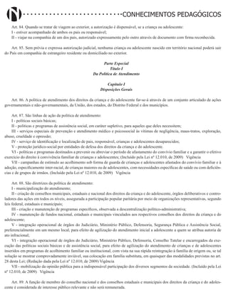 Didatismo e Conhecimento 95
CONHECIMENTOS PEDAGÓGICOS
Art. 84. Quando se tratar de viagem ao exterior, a autorização é dispensável, se a criança ou adolescente:
I - estiver acompanhado de ambos os pais ou responsável;
II - viajar na companhia de um dos pais, autorizado expressamente pelo outro através de documento com firma reconhecida.
Art. 85. Sem prévia e expressa autorização judicial, nenhuma criança ou adolescente nascido em território nacional poderá sair
do País em companhia de estrangeiro residente ou domiciliado no exterior.
Parte Especial
Título I
Da Política de Atendimento
Capítulo I
Disposições Gerais
Art. 86. A política de atendimento dos direitos da criança e do adolescente far-se-á através de um conjunto articulado de ações
governamentais e não-governamentais, da União, dos estados, do Distrito Federal e dos municípios.
Art. 87. São linhas de ação da política de atendimento:
I - políticas sociais básicas;
II - políticas e programas de assistência social, em caráter supletivo, para aqueles que deles necessitem;
III - serviços especiais de prevenção e atendimento médico e psicossocial às vítimas de negligência, maus-tratos, exploração,
abuso, crueldade e opressão;
IV - serviço de identificação e localização de pais, responsável, crianças e adolescentes desaparecidos;
V - proteção jurídico-social por entidades de defesa dos direitos da criança e do adolescente.
VI - políticas e programas destinados a prevenir ou abreviar o período de afastamento do convívio familiar e a garantir o efetivo
exercício do direito à convivência familiar de crianças e adolescentes; (Incluído pela Lei nº 12.010, de 2009)   Vigência
VII - campanhas de estímulo ao acolhimento sob forma de guarda de crianças e adolescentes afastados do convívio familiar e à
adoção, especificamente inter-racial, de crianças maiores ou de adolescentes, com necessidades específicas de saúde ou com deficiên-
cias e de grupos de irmãos. (Incluído pela Lei nº 12.010, de 2009)   Vigência
Art. 88. São diretrizes da política de atendimento:
I - municipalização do atendimento;
II - criação de conselhos municipais, estaduais e nacional dos direitos da criança e do adolescente, órgãos deliberativos e contro-
ladores das ações em todos os níveis, assegurada a participação popular paritária por meio de organizações representativas, segundo
leis federal, estaduais e municipais;
III - criação e manutenção de programas específicos, observada a descentralização político-administrativa;
IV - manutenção de fundos nacional, estaduais e municipais vinculados aos respectivos conselhos dos direitos da criança e do
adolescente;
V - integração operacional de órgãos do Judiciário, Ministério Público, Defensoria, Segurança Pública e Assistência Social,
preferencialmente em um mesmo local, para efeito de agilização do atendimento inicial a adolescente a quem se atribua autoria de
ato infracional;
VI - integração operacional de órgãos do Judiciário, Ministério Público, Defensoria, Conselho Tutelar e encarregados da exe-
cução das políticas sociais básicas e de assistência social, para efeito de agilização do atendimento de crianças e de adolescentes
inseridos em programas de acolhimento familiar ou institucional, com vista na sua rápida reintegração à família de origem ou, se tal
solução se mostrar comprovadamente inviável, sua colocação em família substituta, em quaisquer das modalidades previstas no art.
28 desta Lei; (Redação dada pela Lei nº 12.010, de 2009) Vigência
VII - mobilização da opinião pública para a indispensável participação dos diversos segmentos da sociedade. (Incluído pela Lei
nº 12.010, de 2009)   Vigência
Art. 89. A função de membro do conselho nacional e dos conselhos estaduais e municipais dos direitos da criança e do adoles-
cente é considerada de interesse público relevante e não será remunerada.
 