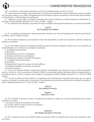 Didatismo e Conhecimento 98
CONHECIMENTOS PEDAGÓGICOS
XIX - providenciar os documentos necessários ao exercício da cidadania àqueles que não os tiverem;
XX - manter arquivo de anotações onde constem data e circunstâncias do atendimento, nome do adolescente, seus pais ou respon-
sável, parentes, endereços, sexo, idade, acompanhamento da sua formação, relação de seus pertences e demais dados que possibilitem
sua identificação e a individualização do atendimento.
§ 1o
Aplicam-se, no que couber, as obrigações constantes deste artigo às entidades que mantêm programas de acolhimento ins-
titucional e familiar. (Redação dada pela Lei nº 12.010, de 2009)   Vigência
§ 2º No cumprimento das obrigações a que alude este artigo as entidades utilizarão preferencialmente os recursos da comunidade.
Seção II
Da Fiscalização das Entidades
Art. 95. As entidades governamentais e não-governamentais referidas no art. 90 serão fiscalizadas pelo Judiciário, pelo Ministé-
rio Público e pelos Conselhos Tutelares.
Art. 96. Os planos de aplicação e as prestações de contas serão apresentados ao estado ou ao município, conforme a origem das
dotações orçamentárias.
Art. 97. São medidas aplicáveis às entidades de atendimento que descumprirem obrigação constante do art. 94, sem prejuízo da
responsabilidade civil e criminal de seus dirigentes ou prepostos:
I - às entidades governamentais:
a) advertência;
b) afastamento provisório de seus dirigentes;
c) afastamento definitivo de seus dirigentes;
d) fechamento de unidade ou interdição de programa.
II - às entidades não-governamentais:
a) advertência;
b) suspensão total ou parcial do repasse de verbas públicas;
c) interdição de unidades ou suspensão de programa;
d) cassação do registro.
§ 1o
Em caso de reiteradas infrações cometidas por entidades de atendimento, que coloquem em risco os direitos assegurados
nesta Lei, deverá ser o fato comunicado ao Ministério Público ou representado perante autoridade judiciária competente para as
providências cabíveis, inclusive suspensão das atividades ou dissolução da entidade. (Redação dada pela Lei nº 12.010, de 2009)  
Vigência
§ 2o
As pessoas jurídicas de direito público e as organizações não governamentais responderão pelos danos que seus agentes
causarem às crianças e aos adolescentes, caracterizado o descumprimento dos princípios norteadores das atividades de proteção es-
pecífica. (Redação dada pela Lei nº 12.010, de 2009)   Vigência
Título II
Das Medidas de Proteção
Capítulo I
Disposições Gerais
Art. 98. As medidas de proteção à criança e ao adolescente são aplicáveis sempre que os direitos reconhecidos nesta Lei forem
ameaçados ou violados:
I - por ação ou omissão da sociedade ou do Estado;
II - por falta, omissão ou abuso dos pais ou responsável;
III - em razão de sua conduta.
Capítulo II
Das Medidas Específicas de Proteção
Art. 99. As medidas previstas neste Capítulo poderão ser aplicadas isolada ou cumulativamente, bem como substituídas a qual-
quer tempo.
 