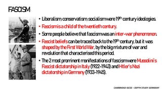 CAMBRIDGE IGCSE – DEPTH STUDY: GERMANY
FASCISM
• Liberalism,conservatism,socialismwere19th centuryideologies.
• Fascismisachildofthetwentiethcentury.
• Somepeoplebelievethatfascismwasan inter-warphenomenon.
• Fascistbeliefscanbetracedbacktothe19th century,butitwas
shapedbytheFirstWorldWar,bythebigmixtureofwarand
revolutionthatcharacterisedthisperiod.
• The2mostprominent manifestationsoffascismwere Mussolini’s
FascistdictatorshipinItaly(1922-1943) andHitler’sNazi
dictatorshipinGermany(1933-1945).
 