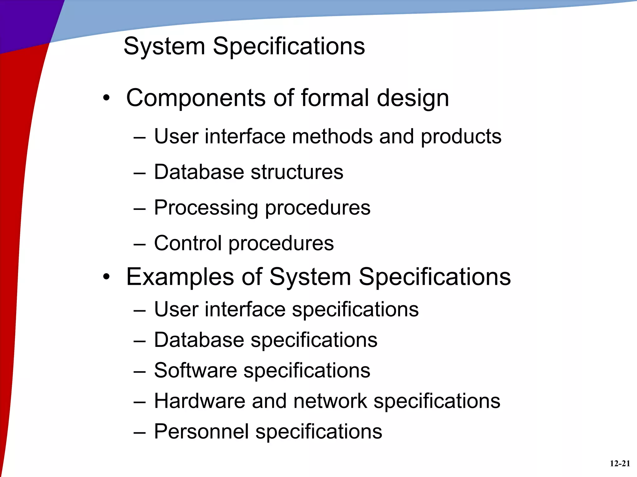 12-21
System Specifications
• Components of formal design
– User interface methods and products
– Database structures
– Processing procedures
– Control procedures
• Examples of System Specifications
– User interface specifications
– Database specifications
– Software specifications
– Hardware and network specifications
– Personnel specifications
 