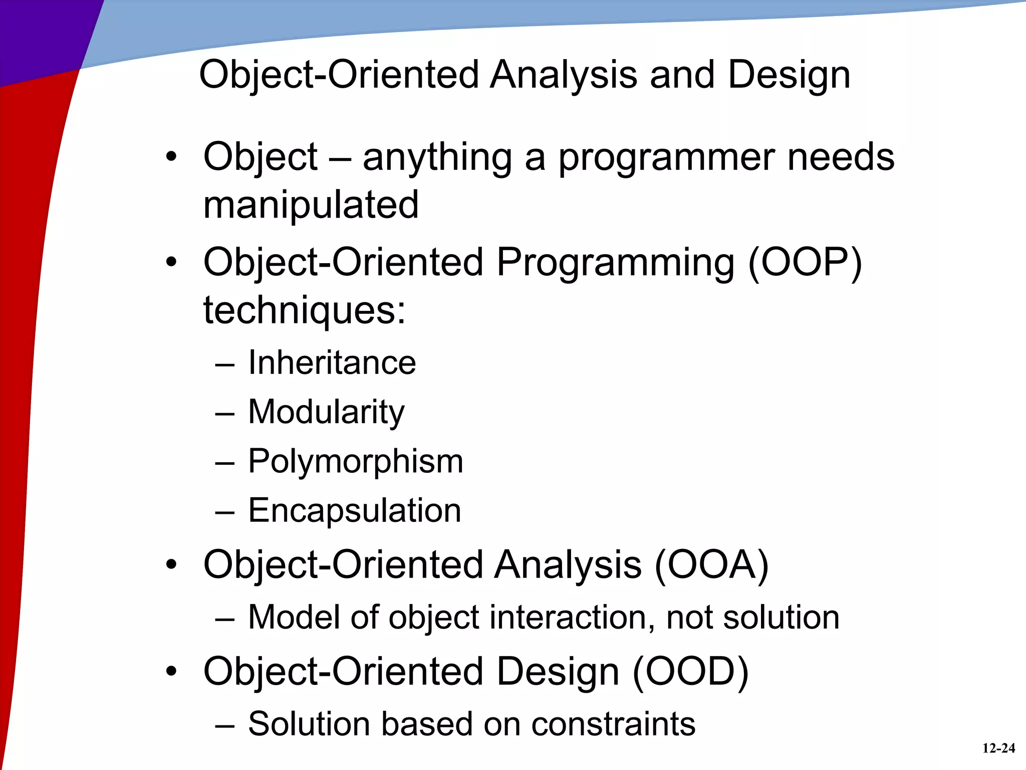 12-24
Object-Oriented Analysis and Design
• Object – anything a programmer needs
manipulated
• Object-Oriented Programming (OOP)
techniques:
– Inheritance
– Modularity
– Polymorphism
– Encapsulation
• Object-Oriented Analysis (OOA)
– Model of object interaction, not solution
• Object-Oriented Design (OOD)
– Solution based on constraints
 