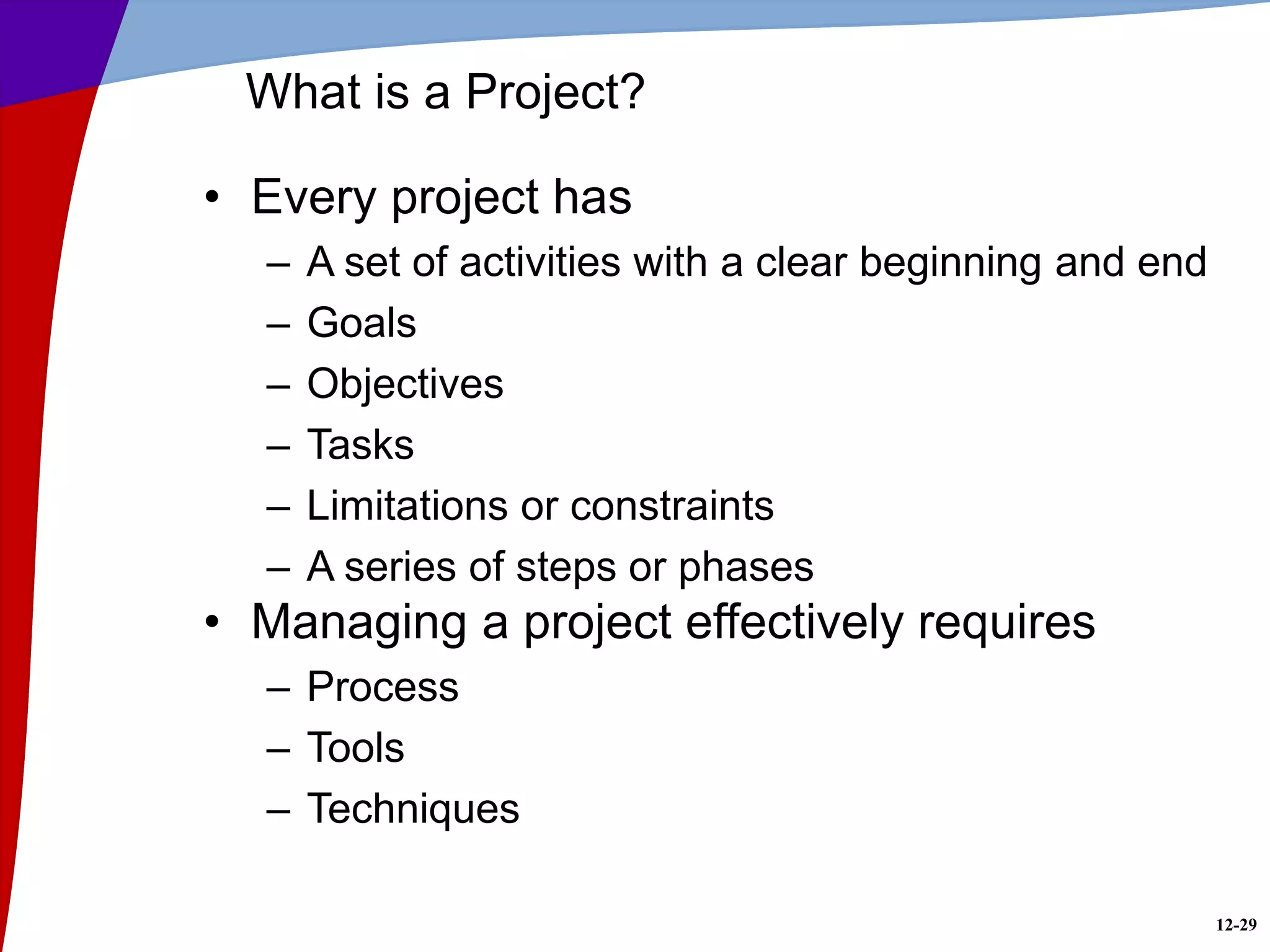12-29
What is a Project?
• Every project has
– A set of activities with a clear beginning and end
– Goals
– Objectives
– Tasks
– Limitations or constraints
– A series of steps or phases
• Managing a project effectively requires
– Process
– Tools
– Techniques
 
