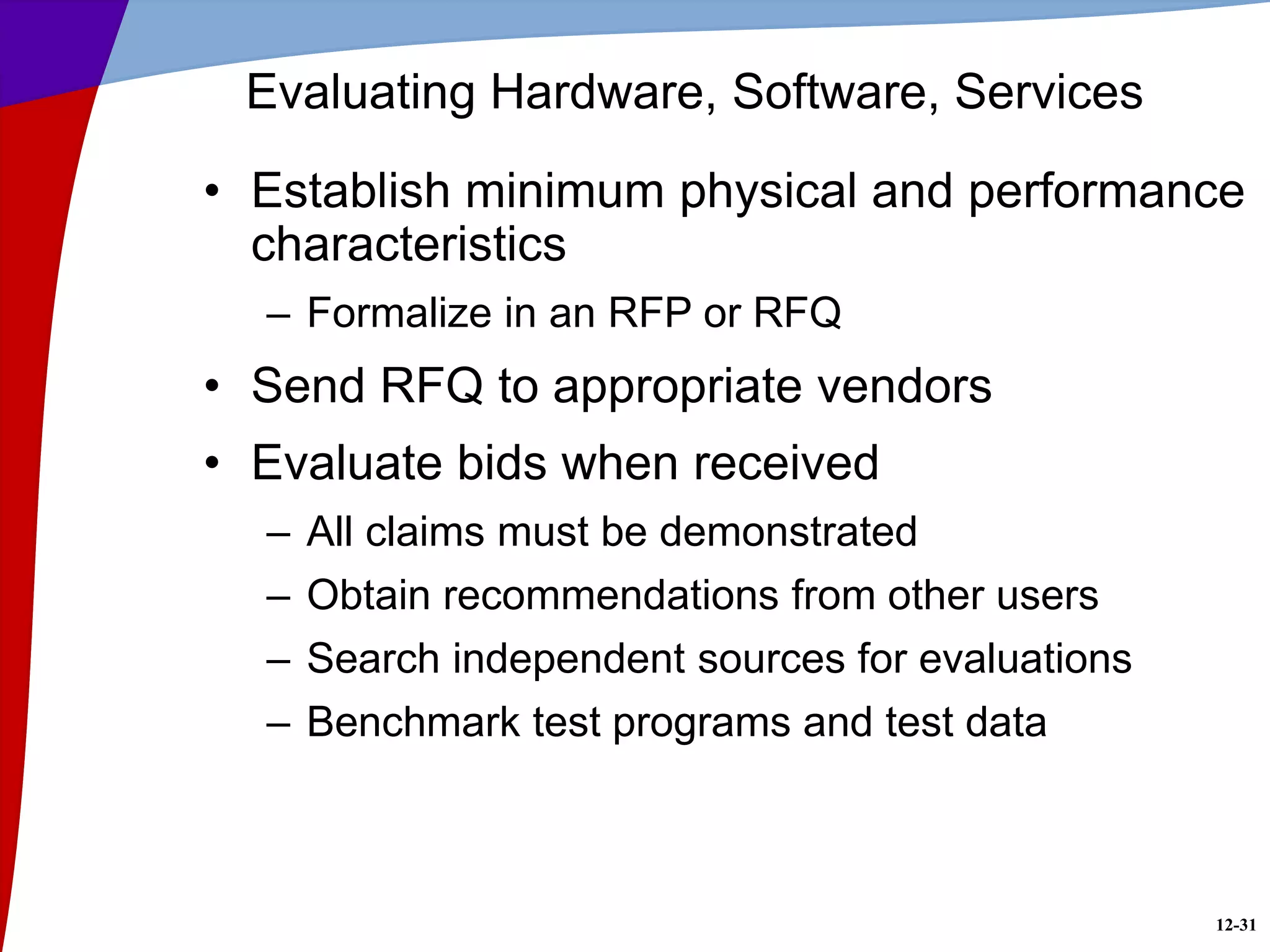 12-31
Evaluating Hardware, Software, Services
• Establish minimum physical and performance
characteristics
– Formalize in an RFP or RFQ
• Send RFQ to appropriate vendors
• Evaluate bids when received
– All claims must be demonstrated
– Obtain recommendations from other users
– Search independent sources for evaluations
– Benchmark test programs and test data
 