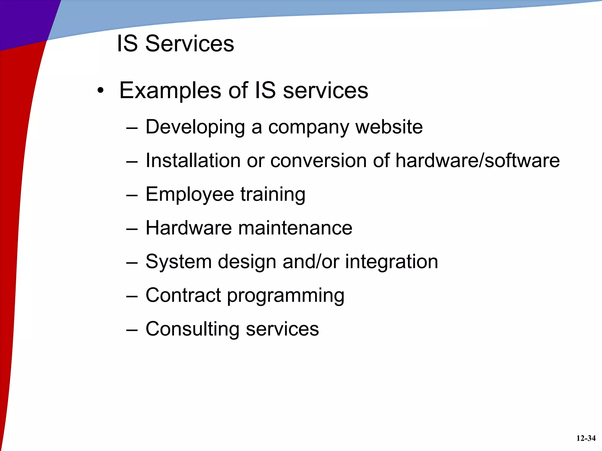 12-34
IS Services
• Examples of IS services
– Developing a company website
– Installation or conversion of hardware/software
– Employee training
– Hardware maintenance
– System design and/or integration
– Contract programming
– Consulting services
 