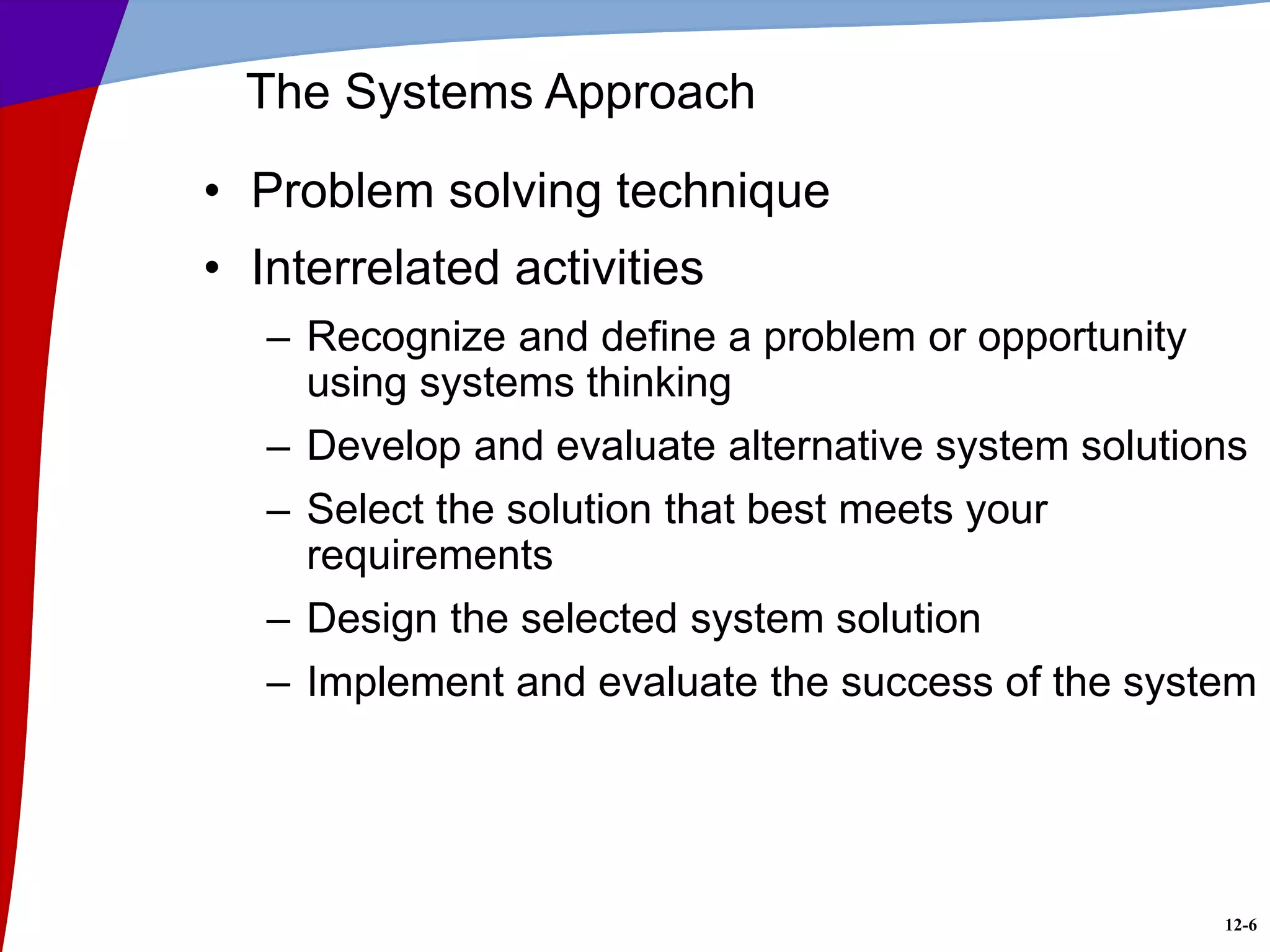 12-6
The Systems Approach
• Problem solving technique
• Interrelated activities
– Recognize and define a problem or opportunity
using systems thinking
– Develop and evaluate alternative system solutions
– Select the solution that best meets your
requirements
– Design the selected system solution
– Implement and evaluate the success of the system
 