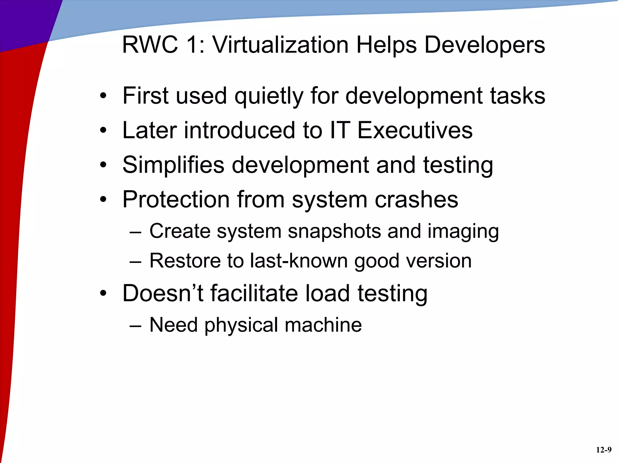 12-9
RWC 1: Virtualization Helps Developers
• First used quietly for development tasks
• Later introduced to IT Executives
• Simplifies development and testing
• Protection from system crashes
– Create system snapshots and imaging
– Restore to last-known good version
• Doesn’t facilitate load testing
– Need physical machine
 