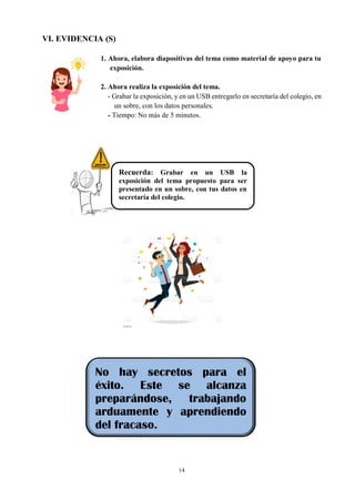 14
VI. EVIDENCIA (S)
1. Ahora, elabora diapositivas del tema como material de apoyo para tu
exposición.
2. Ahora realiza la exposición del tema.
- Grabar la exposición, y en un USB entregarlo en secretaría del colegio, en
un sobre, con los datos personales.
- Tiempo: No más de 5 minutos.
Recuerda: Grabar en un USB la
exposición del tema propuesto para ser
presentado en un sobre, con tus datos en
secretaría del colegio.
No hay secretos para el
éxito. Este se alcanza
preparándose, trabajando
arduamente y aprendiendo
del fracaso.
 