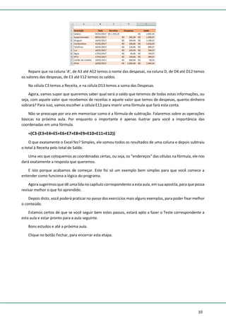 10
Repare que na coluna 'A', de A3 até A12 temos o nome das despesas, na coluna D, de D4 até D12 temos
os valores das despesas, de E3 até E12 temos os saldos.
Na célula C3 temos a Receita, e na célula D13 temos a soma das Despesas.
Agora, vamos supor que queremos saber qual será o saldo que teremos de todas estas informações, ou
seja, com aquele valor que recebemos de receitas e aquele valor que temos de despesas, quanto dinheiro
sobrará? Para isso, vamos escolher a célula E13 para inserir uma fórmula que fará esta conta.
Não se preocupe por ora em memorizar como é a fórmula de subtração. Falaremos sobre as operações
básicas na próxima aula. Por enquanto o importante é apenas ilustrar para você a importância das
coordenadas em uma fórmula.
=(C3-(E3+E4+E5+E6+E7+E8+E9+E10+E11+E12))
O que exatamente o Excel fez? Simples, ele somou todos os resultados de uma coluna e depois subtraiu
o total à Receita pelo total de Saldo.
Uma vez que coloquemos as coordenadas certas, ou seja, os “endereços” das células na fórmula, ele nos
dará exatamente a resposta que queremos.
E isto porque acabamos de começar. Este foi só um exemplo bem simples para que você comece a
entender como funciona a lógica do programa.
Agora sugerimos que dê uma lida no capítulo correspondente a esta aula, em sua apostila, para que possa
revisar melhor o que foi aprendido.
Depois disto, você poderá praticar no passo dos exercícios mais alguns exemplos, para poder fixar melhor
o conteúdo.
Estamos certos de que se você seguir bem estes passos, estará apto a fazer o Teste correspondente a
esta aula e estar pronto para a aula seguinte.
Bons estudos e até a próxima aula.
Clique no botão Fechar, para encerrar esta etapa.
 