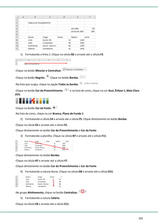 101
1) Formatando a linha 2. Clique na célula B2 e arraste até a célula F2.
-Clique no botão Mesclar e Centralizar.
-Clique no botão Negrito. Clique no botão Bordas.
-Na lista que surgiu, clique na opção Todas as bordas.
-Clique no botão Cor do Preenchimento. e na lista de cores, clique na cor Azul, Ênfase 1, Mais Claro
25%
-Clique no botão Cor da Fonte.
-Na lista de cores, clique na cor Branco, Plano de Fundo 1
2) Formatando a célula E4 e arraste até a célula F5. Clique diretamente no botão Bordas.
-Clique na célula E4 e arraste até a célula E5.
-Clique diretamente no botão Cor do Preenchimento e Cor da Fonte.
3) Formatando a planilha. Clique na célula B7 e arraste até a célula F11.
-Clique diretamente no botão Bordas.
-Clique na célula B7 e arraste até a célula F7.
-Clique diretamente no botão Cor do Preenchimento e Cor da Fonte.
4) Formatando a coluna Horas. Clique na célula D8 e arraste até a célula D11.
-No grupo Alinhamento, clique no botão Centralizar.
5) Formatando a coluna Salário.
-Clique na célula E8 e arraste até a célula E11.
 