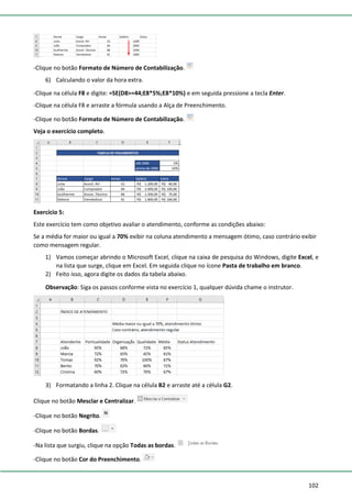 102
-Clique no botão Formato de Número de Contabilização.
6) Calculando o valor da hora extra.
-Clique na célula F8 e digite: =SE(D8>=44;E8*5%;E8*10%) e em seguida pressione a tecla Enter.
-Clique na célula F8 e arraste a fórmula usando a Alça de Preenchimento.
-Clique no botão Formato de Número de Contabilização.
Veja o exercício completo.
Exercício 5:
Este exercício tem como objetivo avaliar o atendimento, conforme as condições abaixo:
Se a média for maior ou igual a 70% exibir na coluna atendimento a mensagem ótimo, caso contrário exibir
como mensagem regular.
1) Vamos começar abrindo o Microsoft Excel, clique na caixa de pesquisa do Windows, digite Excel, e
na lista que surge, clique em Excel. Em seguida clique no ícone Pasta de trabalho em branco.
2) Feito isso, agora digite os dados da tabela abaixo.
Observação: Siga os passos conforme vista no exercício 1, qualquer dúvida chame o instrutor.
3) Formatando a linha 2. Clique na célula B2 e arraste até a célula G2.
Clique no botão Mesclar e Centralizar.
-Clique no botão Negrito.
-Clique no botão Bordas.
-Na lista que surgiu, clique na opção Todas as bordas.
-Clique no botão Cor do Preenchimento.
 