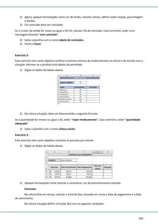 104
2) Agora, aplique formatações como cor de fundo, mesclar células, definir estilo moeda, porcentagem
e bordas.
3) Em comissão deve ser calculado:
Se a o valor da venda for maior ou igual a 20 mil, calcular 5% de comissão. Caso contrário, exibir uma
mensagem dizendo “sem comissão”.
4) Salve a planilha com o nome tabela de comissões.
5) Feche o Excel.
Exercício 2:
Este exercício tem como objetivo verificar o número mínimo de medicamentos na clínica e de acordo com a
situação informar se o produto está abaixo do permitido.
1) Digite os dados da tabela abaixo.
2) Na coluna situação, deve ser desenvolvida a seguinte fórmula.
Se a quantidade for menor ou igual a 50, exibir “repor medicamento”. Caso contrário, exibir “quantidade
adequada”.
3) Salve a planilha com o nome clínica sulclin.
Exercício 3:
Este exercício tem como objetivo controlar as parcelas por cliente.
1) Digite os dados da tabela abaixo.
2) Aplique formatações como mesclar e centralizar, cor de preenchimento e bordas.
Fórmulas:
Na coluna Dias em atraso, calcular o total de dias, levando em conta a data de pagamento e a data
de vencimento.
Na coluna situação definir a função SE() com as seguinte condições:
 