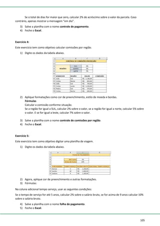 105
Se o total de dias for maior que zero, calcular 2% de acréscimo sobre o valor da parcela. Caso
contrário, apenas mostrar a mensagem “em dia”.
3) Salve a planilha com o nome controle de pagamento.
4) Feche o Excel.
Exercício 4:
Este exercício tem como objetivo calcular comissões por região.
1) Digite os dados da tabela abaixo.
2) Aplique formatações como cor de preenchimento, estilo de moeda e bordas.
Fórmulas
Calcular a comissão conforme situação.
Se a região for igual a SUL, calcular 2% sobre o valor, se a região for igual a norte, calcular 5% sobre
o valor. E se for igual a leste, calcular 7% sobre o valor.
3) Salve a planilha com o nome controle de comissões por região.
4) Feche o Excel.
Exercício 5:
Este exercício tem como objetivo digitar uma planilha de viagem.
1) Digite os dados da tabela abaixo.
2) Agora, aplique cor de preenchimento e outras formatações.
3) Fórmulas:
Na coluna adicional tempo serviço, usar as seguintes condições:
Se o tempo de serviço for até 5 anos, calcular 2% sobre o salário bruto, se for acima de 9 anos calcular 10%
sobre o salário bruto.
4) Salve a planilha com o nome folha de pagamento.
5) Feche o Excel.
 