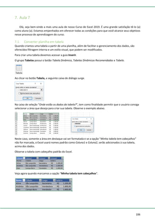 106
7. Aula 7
Olá, seja bem-vindo a mais uma aula de nosso Curso de Excel 2019. É uma grande satisfação tê-lo (a)
como aluno (a). Estamos empenhados em oferecer todas as condições para que você alcance seus objetivos
nesse processo de aprendizagem do curso.
7.1. Converter planilha em tabela
Quando criamos uma tabela a partir de uma planilha, além de facilitar o gerenciamento dos dados, são
oferecidos filtragem interna e um estilo visual, que podem ser modificados.
Para criar uma tabela devemos acessar a guia Inserir.
O grupo Tabelas possui o botão Tabela Dinâmica, Tabelas Dinâmicas Recomendadas e Tabela.
Ao clicar no botão Tabela, a seguinte caixa de diálogo surge.
Na caixa de seleção “Onde estão os dados da tabela?”, tem como finalidade permitir que o usuário consiga
selecionar a área que deseja para criar sua tabela. Observe o exemplo abaixo.
Neste caso, somente a área em destaque vai ser formatada e se a opção “Minha tabela tem cabeçalhos”
não for marcada, o Excel usará nomes padrão como Coluna1 e Coluna2, serão adicionados à sua tabela,
acima dos dados.
Observe a tabela com cabeçalho padrão do Excel.
Veja agora quando marcamos a opção “Minha tabela tem cabeçalhos”.
 