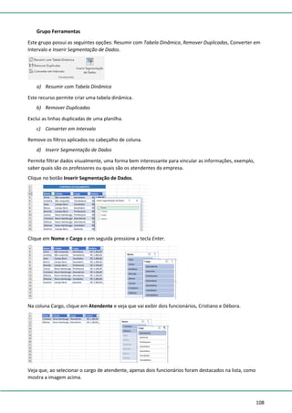 108
Grupo Ferramentas
Este grupo possui as seguintes opções: Resumir com Tabela Dinâmica, Remover Duplicadas, Converter em
Intervalo e Inserir Segmentação de Dados.
a) Resumir com Tabela Dinâmica
Este recurso permite criar uma tabela dinâmica.
b) Remover Duplicadas
Exclui as linhas duplicadas de uma planilha.
c) Converter em Intervalo
Remove os filtros aplicados no cabeçalho de coluna.
d) Inserir Segmentação de Dados
Permite filtrar dados visualmente, uma forma bem interessante para vincular as informações, exemplo,
saber quais são os professores ou quais são os atendentes da empresa.
Clique no botão Inserir Segmentação de Dados.
Clique em Nome e Cargo e em seguida pressione a tecla Enter.
Na coluna Cargo, clique em Atendente e veja que vai exibir dois funcionários, Cristiano e Débora.
Veja que, ao selecionar o cargo de atendente, apenas dois funcionários foram destacados na lista, como
mostra a imagem acima.
 