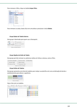 109
Para remover o filtro, clique no botão Limpar Filtro.
Para remover as caixas, basta clicar em uma delas e pressionar a tecla Delete.
Grupo Dados de Tabela Externa
Este grupo é destinado para quem usa o Sharepoint.
Grupo Opções de Estilo de Tabela
Este grupo permite remover ou adicionar estilos em linhas e colunas, como o filtro.
Grupo Estilos de Tabelas
Este grupo apresenta uma lista de modelos para realçar sua planilha com uma combinação de borda e
sombreamento para alterar a aparência.
Veja a lista com os modelos.
 