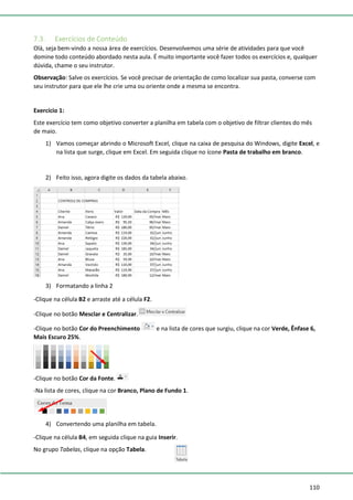 110
7.3. Exercícios de Conteúdo
Olá, seja bem-vindo a nossa área de exercícios. Desenvolvemos uma série de atividades para que você
domine todo conteúdo abordado nesta aula. É muito importante você fazer todos os exercícios e, qualquer
dúvida, chame o seu instrutor.
Observação: Salve os exercícios. Se você precisar de orientação de como localizar sua pasta, converse com
seu instrutor para que ele lhe crie uma ou oriente onde a mesma se encontra.
Exercício 1:
Este exercício tem como objetivo converter a planilha em tabela com o objetivo de filtrar clientes do mês
de maio.
1) Vamos começar abrindo o Microsoft Excel, clique na caixa de pesquisa do Windows, digite Excel, e
na lista que surge, clique em Excel. Em seguida clique no ícone Pasta de trabalho em branco.
2) Feito isso, agora digite os dados da tabela abaixo.
3) Formatando a linha 2
-Clique na célula B2 e arraste até a célula F2.
-Clique no botão Mesclar e Centralizar.
-Clique no botão Cor do Preenchimento e na lista de cores que surgiu, clique na cor Verde, Ênfase 6,
Mais Escuro 25%.
-Clique no botão Cor da Fonte.
-Na lista de cores, clique na cor Branco, Plano de Fundo 1.
4) Convertendo uma planilha em tabela.
-Clique na célula B4, em seguida clique na guia Inserir.
No grupo Tabelas, clique na opção Tabela.
 