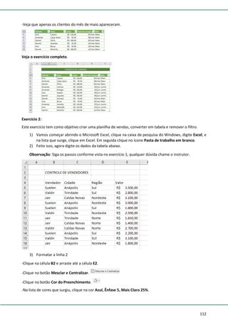 112
-Veja que apenas os clientes do mês de maio apareceram.
Veja o exercício completo.
Exercício 2:
Este exercício tem como objetivo criar uma planilha de vendas, converter em tabela e remover o filtro.
1) Vamos começar abrindo o Microsoft Excel, clique na caixa de pesquisa do Windows, digite Excel, e
na lista que surge, clique em Excel. Em seguida clique no ícone Pasta de trabalho em branco.
2) Feito isso, agora digite os dados da tabela abaixo.
Observação: Siga os passos conforme vista no exercício 1, qualquer dúvida chame o instrutor.
3) Formatar a linha 2
-Clique na célula B2 e arraste até a célula E2.
-Clique no botão Mesclar e Centralizar.
-Clique no botão Cor do Preenchimento.
-Na lista de cores que surgiu, clique na cor Azul, Ênfase 5, Mais Claro 25%.
 
