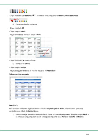 113
-Clique no botão Cor da Fonte , na lista de cores, clique na cor Branco, Plano de Fundo1.
4) Converter planilha em tabela
-Clique na célula B4.
-Clique na guia Inserir.
-No grupo Tabelas, clique no botão Tabela.
-Clique no botão OK para confirmar.
5) Removendo o filtro.
-Clique na guia Design.
-No grupo Opções de Estilo de Tabela, clique no “Botão Filtrar”.
Veja o exercício completo.
Exercício 3:
Este exercício tem como objetivo utilizar o recurso Segmentação de dados para visualizar apenas os
vendedores da cidade de Caldas Novas.
1) Vamos começar abrindo o Microsoft Excel, clique na caixa de pesquisa do Windows, digite Excel, e
na lista que surge, clique em Excel. Em seguida clique no ícone Pasta de trabalho em branco.
 