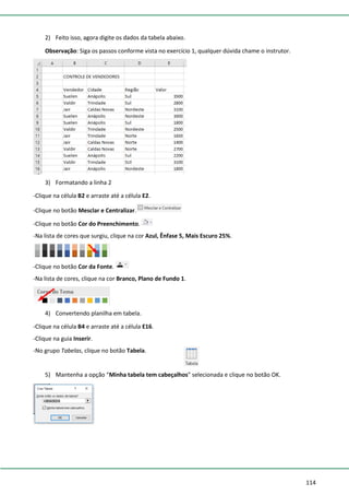 114
2) Feito isso, agora digite os dados da tabela abaixo.
Observação: Siga os passos conforme vista no exercício 1, qualquer dúvida chame o instrutor.
3) Formatando a linha 2
-Clique na célula B2 e arraste até a célula E2.
-Clique no botão Mesclar e Centralizar.
-Clique no botão Cor do Preenchimento.
-Na lista de cores que surgiu, clique na cor Azul, Ênfase 5, Mais Escuro 25%.
-Clique no botão Cor da Fonte.
-Na lista de cores, clique na cor Branco, Plano de Fundo 1.
4) Convertendo planilha em tabela.
-Clique na célula B4 e arraste até a célula E16.
-Clique na guia Inserir.
-No grupo Tabelas, clique no botão Tabela.
5) Mantenha a opção “Minha tabela tem cabeçalhos” selecionada e clique no botão OK.
 