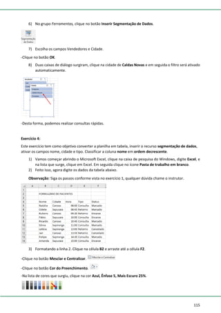 115
6) No grupo Ferramentas, clique no botão Inserir Segmentação de Dados.
7) Escolha os campos Vendedores e Cidade.
-Clique no botão OK.
8) Duas caixas de diálogo surgiram, clique na cidade de Caldas Novas e em seguida o filtro será ativado
automaticamente.
-Desta forma, podemos realizar consultas rápidas.
Exercício 4:
Este exercício tem como objetivo converter a planilha em tabela, inserir o recurso segmentação de dados,
ativar os campos nome, cidade e tipo. Classificar a coluna nome em ordem decrescente.
1) Vamos começar abrindo o Microsoft Excel, clique na caixa de pesquisa do Windows, digite Excel, e
na lista que surge, clique em Excel. Em seguida clique no ícone Pasta de trabalho em branco.
2) Feito isso, agora digite os dados da tabela abaixo.
Observação: Siga os passos conforme vista no exercício 1, qualquer dúvida chame o instrutor.
3) Formatando a linha 2. Clique na célula B2 e arraste até a célula F2.
-Clique no botão Mesclar e Centralizar.
-Clique no botão Cor do Preenchimento.
-Na lista de cores que surgiu, clique na cor Azul, Ênfase 5, Mais Escuro 25%.
 