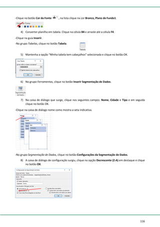 116
-Clique no botão Cor da Fonte , na lista clique na cor Branco, Plano de Fundo1.
4) Converter planilha em tabela. Clique na célula B4 e arraste até a célula F4.
-Clique na guia Inserir.
-No grupo Tabelas, clique no botão Tabela.
5) Mantenha a opção “Minha tabela tem cabeçalhos” selecionada e clique no botão OK.
6) No grupo Ferramentas, clique no botão Inserir Segmentação de Dados.
7) Na caixa de diálogo que surge, clique nos seguintes campos: Nome, Cidade e Tipo e em seguida
clique no botão OK.
-Clique na caixa de diálogo nome como mostra a seta indicativa.
-No grupo Segmentação de Dados, clique no botão Configurações da Segmentação de Dados.
8) A caixa de diálogo de configuração surgiu, clique na opção Decrescente (Z-A) em destaque e clique
no botão OK.
 