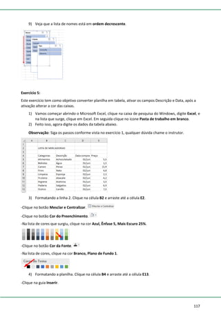 117
9) Veja que a lista de nomes está em ordem decrescente.
Exercício 5:
Este exercício tem como objetivo converter planilha em tabela, ativar os campos Descrição e Data, após a
ativação alterar a cor das caixas.
1) Vamos começar abrindo o Microsoft Excel, clique na caixa de pesquisa do Windows, digite Excel, e
na lista que surge, clique em Excel. Em seguida clique no ícone Pasta de trabalho em branco.
2) Feito isso, agora digite os dados da tabela abaixo.
Observação: Siga os passos conforme vista no exercício 1, qualquer dúvida chame o instrutor.
3) Formatando a linha 2. Clique na célula B2 e arraste até a célula E2.
-Clique no botão Mesclar e Centralizar.
-Clique no botão Cor do Preenchimento.
-Na lista de cores que surgiu, clique na cor Azul, Ênfase 5, Mais Escuro 25%.
-Clique no botão Cor da Fonte.
-Na lista de cores, clique na cor Branco, Plano de Fundo 1.
4) Formatando a planilha. Clique na célula B4 e arraste até a célula E13.
-Clique na guia Inserir.
 