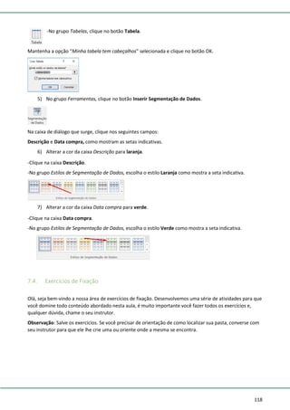 118
-No grupo Tabelas, clique no botão Tabela.
Mantenha a opção “Minha tabela tem cabeçalhos” selecionada e clique no botão OK.
5) No grupo Ferramentas, clique no botão Inserir Segmentação de Dados.
Na caixa de diálogo que surge, clique nos seguintes campos:
Descrição e Data compra, como mostram as setas indicativas.
6) Alterar a cor da caixa Descrição para laranja.
-Clique na caixa Descrição.
-No grupo Estilos de Segmentação de Dados, escolha o estilo Laranja como mostra a seta indicativa.
7) Alterar a cor da caixa Data compra para verde.
-Clique na caixa Data compra.
-No grupo Estilos de Segmentação de Dados, escolha o estilo Verde como mostra a seta indicativa.
7.4. Exercícios de Fixação
Olá, seja bem-vindo a nossa área de exercícios de fixação. Desenvolvemos uma série de atividades para que
você domine todo conteúdo abordado nesta aula, é muito importante você fazer todos os exercícios e,
qualquer dúvida, chame o seu instrutor.
Observação: Salve os exercícios. Se você precisar de orientação de como localizar sua pasta, converse com
seu instrutor para que ele lhe crie uma ou oriente onde a mesma se encontra.
 