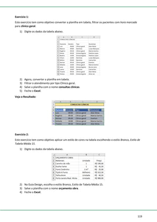 119
Exercício 1:
Este exercício tem como objetivo converter a planilha em tabela, filtrar os pacientes com hora marcada
para clínico geral.
1) Digite os dados da tabela abaixo.
2) Agora, converter a planilha em tabela.
3) Filtrar o atendimento por tipo Clínico geral.
4) Salve a planilha com o nome consultas clínicas.
5) Feche o Excel.
Veja o Resultado:
Exercício 2:
Este exercício tem como objetivo aplicar um estilo de cores na tabela escolhendo o estilo Branco, Estilo de
Tabela Média 15.
1) Digite os dados da tabela abaixo.
2) Na Guia Design, escolha o estilo Branco, Estilo de Tabela Média 15.
3) Salve a planilha com o nome orçamento obra.
4) Feche o Excel.
 