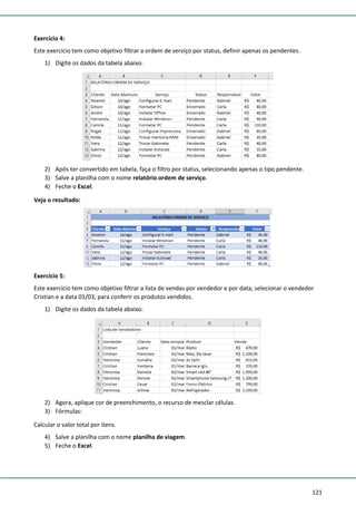 121
Exercício 4:
Este exercício tem como objetivo filtrar a ordem de serviço por status, definir apenas os pendentes.
1) Digite os dados da tabela abaixo.
2) Após ter convertido em tabela, faça o filtro por status, selecionando apenas o tipo pendente.
3) Salve a planilha com o nome relatório ordem de serviço.
4) Feche o Excel.
Veja o resultado:
Exercício 5:
Este exercício tem como objetivo filtrar a lista de vendas por vendedor e por data, selecionar o vendedor
Cristian e a data 01/03, para conferir os produtos vendidos.
1) Digite os dados da tabela abaixo.
2) Agora, aplique cor de preenchimento, o recurso de mesclar células.
3) Fórmulas:
Calcular o valor total por itens.
4) Salve a planilha com o nome planilha de viagem.
5) Feche o Excel.
 