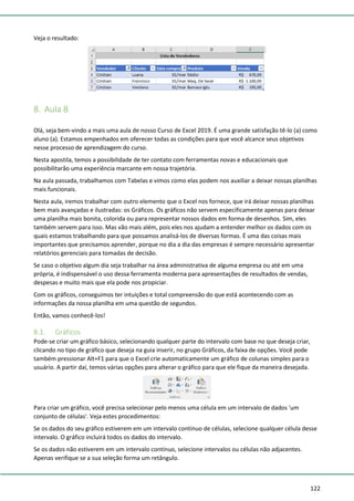 122
Veja o resultado:
8. Aula 8
Olá, seja bem-vindo a mais uma aula de nosso Curso de Excel 2019. É uma grande satisfação tê-lo (a) como
aluno (a). Estamos empenhados em oferecer todas as condições para que você alcance seus objetivos
nesse processo de aprendizagem do curso.
Nesta apostila, temos a possibilidade de ter contato com ferramentas novas e educacionais que
possibilitarão uma experiência marcante em nossa trajetória.
Na aula passada, trabalhamos com Tabelas e vimos como elas podem nos auxiliar a deixar nossas planilhas
mais funcionais.
Nesta aula, iremos trabalhar com outro elemento que o Excel nos fornece, que irá deixar nossas planilhas
bem mais avançadas e ilustradas: os Gráficos. Os gráficos não servem especificamente apenas para deixar
uma planilha mais bonita, colorida ou para representar nossos dados em forma de desenhos. Sim, eles
também servem para isso. Mas vão mais além, pois eles nos ajudam a entender melhor os dados com os
quais estamos trabalhando para que possamos analisá-los de diversas formas. É uma das coisas mais
importantes que precisamos aprender, porque no dia a dia das empresas é sempre necessário apresentar
relatórios gerenciais para tomadas de decisão.
Se caso o objetivo algum dia seja trabalhar na área administrativa de alguma empresa ou até em uma
própria, é indispensável o uso dessa ferramenta moderna para apresentações de resultados de vendas,
despesas e muito mais que ela pode nos propiciar.
Com os gráficos, conseguimos ter intuições e total compreensão do que está acontecendo com as
informações da nossa planilha em uma questão de segundos.
Então, vamos conhecê-los!
8.1. Gráficos
Pode-se criar um gráfico básico, selecionando qualquer parte do intervalo com base no que deseja criar,
clicando no tipo de gráfico que deseja na guia inserir, no grupo Gráficos, da faixa de opções. Você pode
também pressionar Alt+F1 para que o Excel crie automaticamente um gráfico de colunas simples para o
usuário. A partir daí, temos várias opções para alterar o gráfico para que ele fique da maneira desejada.
Para criar um gráfico, você precisa selecionar pelo menos uma célula em um intervalo de dados 'um
conjunto de células'. Veja estes procedimentos:
Se os dados do seu gráfico estiverem em um intervalo contínuo de células, selecione qualquer célula desse
intervalo. O gráfico incluirá todos os dados do intervalo.
Se os dados não estiverem em um intervalo contínuo, selecione intervalos ou células não adjacentes.
Apenas verifique se a sua seleção forma um retângulo.
 