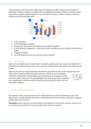 123
Um gráfico possui vários elementos. Alguns deles são exibidos por padrão, enquanto outros podem ser
adicionados conforme necessário. É possível alterar a exibição dos elementos do gráfico movendo-os para
outros locais no gráfico, redimensionando-os ou alterando seu formato. Também é possível remover os
elementos que você não deseja exibir.
1. A área de gráfico.
2. A área de plotagem do gráfico.
3. Os pontos de dados da série de dados que são plotados no gráfico.
4. O eixo horizontal (categoria) e o eixo vertical (valor) ao longo dos quais os dados são plotados no
gráfico.
5. A legenda do gráfico.
6. Um título de gráfico e eixo que você pode utilizar no gráfico.
8.2. Mini Gráfico
Após termos entendido sobre a constituição de um gráfico, podemos partir para a parte de observarmos e
descobrirmos os diferentes tipos deles, como e para que especificamente são usados, entre outras de suas
funções.
Agora vamos supor que estamos fazendo uma planilha e possivelmente não vá sobrar espaço nela. Para
que possamos adicionar gráficos de nossos números e estatísticas que formulamos,
entretanto, nós precisamos desses gráficos para apresentar em uma pequena reunião
para quem estiver lá possa ver uma representação mais rápida do que queremos passar a
eles, simplificando o tempo da reunião e deixando menos explicativa, assim como mais
informativa e objetiva.
8.3. Exercícios de Conteúdo
Olá, seja bem vindo a nossa área de exercícios. Desenvolvemos uma série de atividades para que você
domine todo conteúdo abordado nesta aula, é muito importante você fazer todos os exercícios e, qualquer
dúvida, chame o seu instrutor.
Observação: Salve os exercícios. Se você precisar de orientação de como localizar sua pasta, converse com
seu instrutor para que ele lhe crie uma ou oriente onde a mesma se encontra.
 