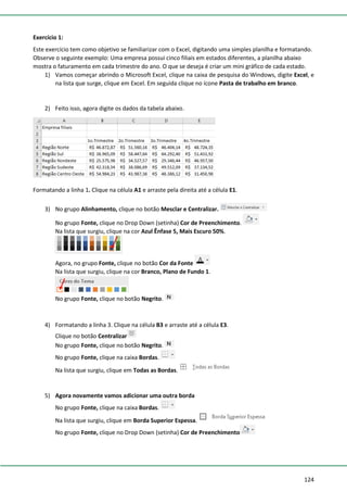 124
Exercício 1:
Este exercício tem como objetivo se familiarizar com o Excel, digitando uma simples planilha e formatando.
Observe o seguinte exemplo: Uma empresa possui cinco filiais em estados diferentes, a planilha abaixo
mostra o faturamento em cada trimestre do ano. O que se deseja é criar um mini gráfico de cada estado.
1) Vamos começar abrindo o Microsoft Excel, clique na caixa de pesquisa do Windows, digite Excel, e
na lista que surge, clique em Excel. Em seguida clique no ícone Pasta de trabalho em branco.
2) Feito isso, agora digite os dados da tabela abaixo.
Formatando a linha 1. Clique na célula A1 e arraste pela direita até a célula E1.
3) No grupo Alinhamento, clique no botão Mesclar e Centralizar.
No grupo Fonte, clique no Drop Down (setinha) Cor de Preenchimento.
Na lista que surgiu, clique na cor Azul Ênfase 5, Mais Escuro 50%.
Agora, no grupo Fonte, clique no botão Cor da Fonte
Na lista que surgiu, clique na cor Branco, Plano de Fundo 1.
No grupo Fonte, clique no botão Negrito.
4) Formatando a linha 3. Clique na célula B3 e arraste até a célula E3.
Clique no botão Centralizar
No grupo Fonte, clique no botão Negrito.
No grupo Fonte, clique na caixa Bordas.
Na lista que surgiu, clique em Todas as Bordas.
5) Agora novamente vamos adicionar uma outra borda
No grupo Fonte, clique na caixa Bordas.
Na lista que surgiu, clique em Borda Superior Espessa.
No grupo Fonte, clique no Drop Down (setinha) Cor de Preenchimento
 